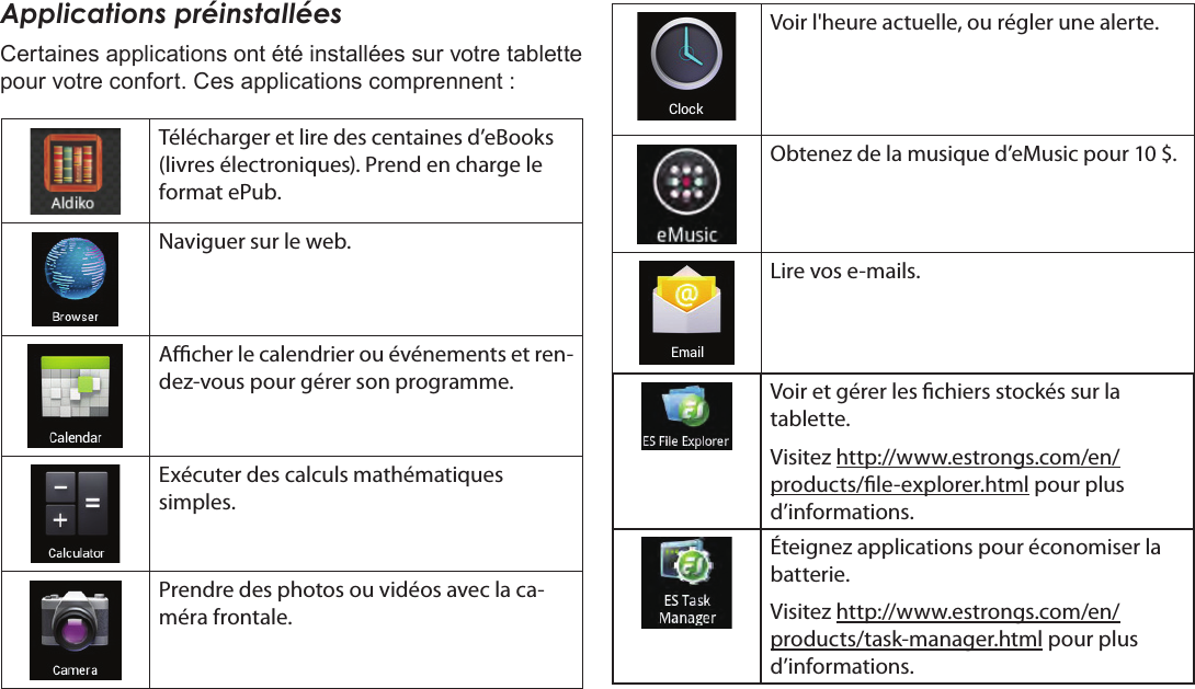 FrançaisDémarrage  Page 97Applications préinstalléesCertaines applications ont été installées sur votre tablette pour votre confort. Ces applications comprennent :Télécharger et lire des centaines d’eBooks (livres électroniques). Prend en charge le format ePub.Naviguer sur le web.Acher le calendrier ou événements et ren-dez-vous pour gérer son programme.Exécuter des calculs mathématiques simples.Prendre des photos ou vidéos avec la ca-méra frontale.Voir l&apos;heure actuelle, ou régler une alerte.Obtenez de la musique d’eMusic pour 10 $.Lire vos e-mails.Voir et gérer les chiers stockés sur la tablette.Visitez http://www.estrongs.com/en/products/le-explorer.html pour plus d’informations.Éteignez applications pour économiser la batterie.Visitez http://www.estrongs.com/en/products/task-manager.html pour plus d’informations.