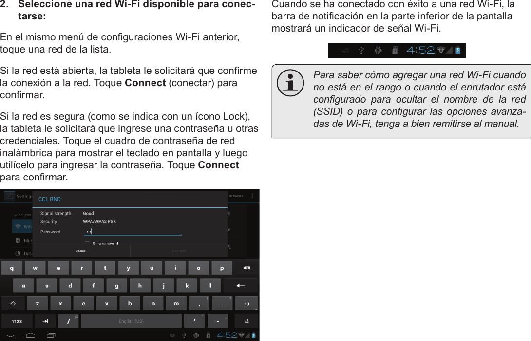 EspañolPage 62  Conectar A Internet2.  Seleccione una red Wi-Fi disponible para conec-tarse:En el mismo menú de conguraciones Wi-Fi anterior, toque una red de la lista.Si la red está abierta, la tableta le solicitará que conrme la conexión a la red. Toque Connect (conectar) para conrmar.Si la red es segura (como se indica con un ícono Lock), la tableta le solicitará que ingrese una contraseña u otras credenciales. Toque el cuadro de contraseña de red inalámbrica para mostrar el teclado en pantalla y luego utilícelo para ingresar la contraseña. Toque Connect para conrmar.Cuando se ha conectado con éxito a una red Wi-Fi, la barra de noticación en la parte inferior de la pantalla mostrará un indicador de señal Wi-Fi.  Para saber cómo agregar una red Wi-Fi cuando no está en el rango o cuando el enrutador está congurado  para  ocultar  el  nombre  de  la  red (SSID)  o  para  congurar  las  opciones  avanza-das de Wi-Fi, tenga a bien remitirse al manual.