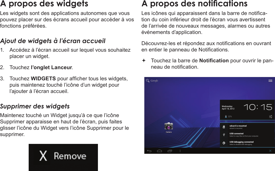 FrançaisDémarrage  Page 99A propos des widgetsLes widgets sont des applications autonomes que vous pouvez placer sur des écrans accueil pour accéder à vos fonctions préférées.Ajout de widgets à l’écran accueil1.  Accédez à l’écran accueil sur lequel vous souhaitez placer un widget.2.  Touchez l’onglet Lanceur.3.  Touchez WIDGETS pour afcher tous les widgets, puis maintenez touché l’icône d’un widget pour l’ajouter à l’écran accueil.Supprimer des widgetsMaintenez touché un Widget jusqu’à ce que l’icône Supprimer apparaisse en haut de l’écran, puis faites glisser l’icône du Widget vers l’icône Supprimer pour le supprimer.A propos des noticationsLes icônes qui apparaissent dans la barre de notica-tion du coin inférieur droit de l’écran vous avertissent de l’arrivée de nouveaux messages, alarmes ou autres événements d’application.Découvrez-les et répondez aux notications en ouvrant en entier le panneau de Notications. Touchez la barre de Notication pour ouvrir le pan-neau de notication.