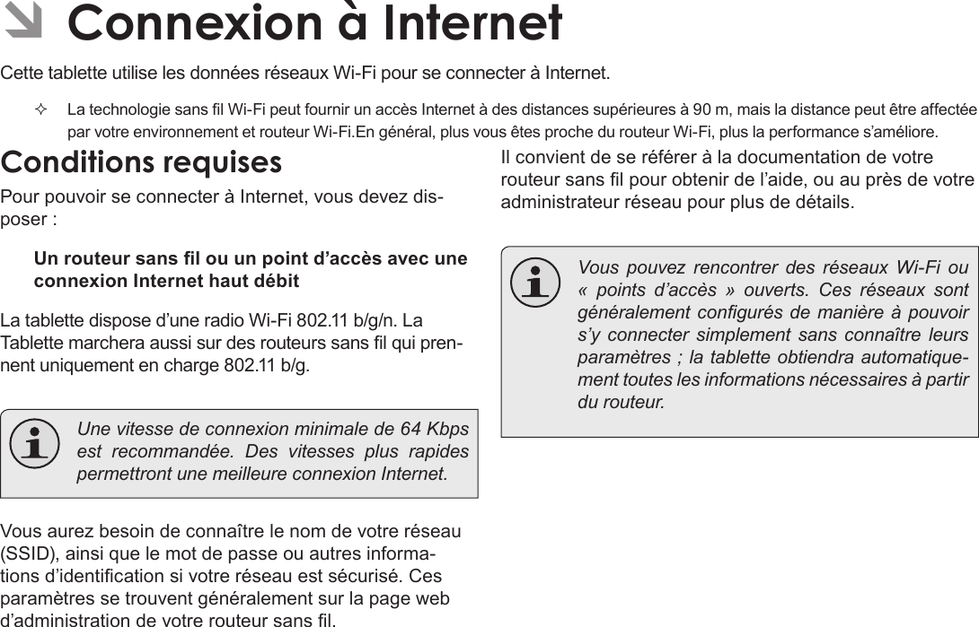 FrançaisConnexion À Internet   Page 101 ÂConnexion à Internet Cette tablette utilise les données réseaux Wi-Fi pour se connecter à Internet.   La technologie sans l Wi-Fi peut fournir un accès Internet à des distances supérieures à 90 m, mais la distance peut être affectée par votre environnement et routeur Wi-Fi.En général, plus vous êtes proche du routeur Wi-Fi, plus la performance s’améliore.Conditions requisesPour pouvoir se connecter à Internet, vous devez dis-poser :Un routeur sans l ou un point d’accès avec une connexion Internet haut débitLa tablette dispose d’une radio Wi-Fi 802.11 b/g/n. La Tablette marchera aussi sur des routeurs sans l qui pren-nent uniquement en charge 802.11 b/g.  Une vitesse de connexion minimale de 64 Kbps est recommandée. Des vitesses plus rapides permettront une meilleure connexion Internet.Vous aurez besoin de connaître le nom de votre réseau (SSID), ainsi que le mot de passe ou autres informa-tions d’identication si votre réseau est sécurisé. Ces paramètres se trouvent généralement sur la page web d’administration de votre routeur sans l.Il convient de se référer à la documentation de votre routeur sans l pour obtenir de l’aide, ou au près de votre administrateur réseau pour plus de détails.  Vous pouvez rencontrer des réseaux Wi-Fi ou « points d’accès » ouverts. Ces réseaux sont généralement congurés de manière  à pouvoir s’y connecter simplement sans connaître leurs paramètres ; la tablette obtiendra automatique-ment toutes les informations nécessaires à partir du routeur.