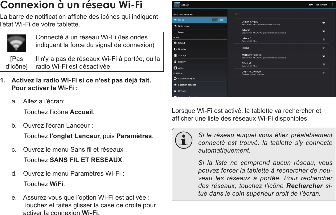 Français Page 102  Connexion À Internet Connexion à un réseau Wi-FiLa barre de notication afche des icônes qui indiquent l’état Wi-Fi de votre tablette.Connecté à un réseau Wi-Fi (les ondes indiquent la force du signal de connexion).[Pas d’icône]Il n&apos;y a pas de réseaux Wi-Fi à portée, ou la radio Wi-Fi est désactivée.1.  Activez la radio Wi-Fi si ce n’est pas déjà fait. Pour activer le Wi-Fi :a.  Allez à l’écran: Touchez l’icône Accueil.b.  Ouvrez l’écran Lanceur :   Touchez l’onglet Lanceur, puis Paramètres.c.  Ouvrez le menu Sans l et réseaux :   Touchez SANS FIL ET RESEAUX.d.  Ouvrez le menu Paramètres Wi-Fi :   Touchez WiFi.e.  Assurez-vous que l’option Wi-Fi est activée : Touchez et faites glisser la case de droite pour activer la connexion Wi-Fi.Lorsque Wi-Fi est activé, la tablette va rechercher et afcher une liste des réseaux Wi-Fi disponibles.  Si le réseau auquel vous étiez préalablement connecté est trouvé, la tablette s’y connecte automatiquement.  Si la liste ne comprend aucun réseau, vous pouvez forcer la tablette à rechercher de nou-veau les réseaux à portée. Pour rechercher des réseaux, touchez l’icône Rechercher si-tué dans le coin supérieur droit de l’écran. 