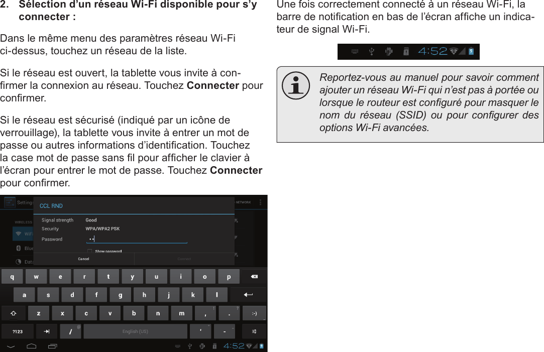 FrançaisConnexion À Internet   Page 1032.  Sélection d’un réseau Wi-Fi disponible pour s’y connecter :Dans le même menu des paramètres réseau Wi-Fi ci-dessus, touchez un réseau de la liste.Si le réseau est ouvert, la tablette vous invite à con-rmer la connexion au réseau. Touchez Connecter pour conrmer.Si le réseau est sécurisé (indiqué par un icône de verrouillage), la tablette vous invite à entrer un mot de passe ou autres informations d’identication. Touchez la case mot de passe sans l pour afcher le clavier à l’écran pour entrer le mot de passe. Touchez Connecter pour conrmer.Une fois correctement connecté à un réseau Wi-Fi, la barre de notication en bas de l’écran afche un indica-teur de signal Wi-Fi.  Reportez-vous au manuel pour savoir comment ajouter un réseau Wi-Fi qui n’est pas à portée ou lorsque le routeur est conguré pour masquer le nom  du  réseau  (SSID)  ou  pour  congurer  des options Wi-Fi avancées.