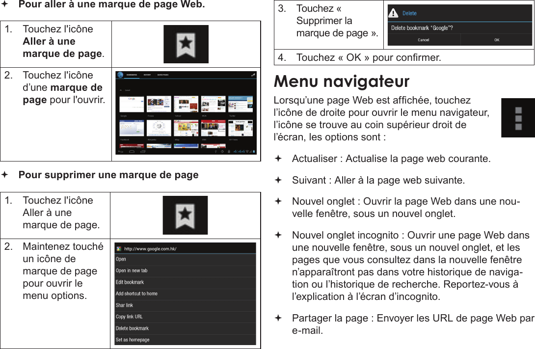 Français Page 106  Naviguer Sur Le Web Pour aller à une marque de page Web.  1.  Touchez l&apos;icône Aller à une marque de page.2.  Touchez l&apos;icône d’une marque de page pour l&apos;ouvrir. Pour supprimer une marque de page1.  Touchez l&apos;icône Aller à une marque de page.2.  Maintenez touché un icône de marque de page pour ouvrir le menu options.3.  Touchez « Supprimer la marque de page ».4.  Touchez « OK » pour conrmer.Menu navigateurLorsqu’une page Web est afchée, touchez l’icône de droite pour ouvrir le menu navigateur, l’icône se trouve au coin supérieur droit de l’écran, les options sont : Actualiser : Actualise la page web courante. Suivant : Aller à la page web suivante. Nouvel onglet : Ouvrir la page Web dans une nou-velle fenêtre, sous un nouvel onglet.  Nouvel onglet incognito : Ouvrir une page Web dans une nouvelle fenêtre, sous un nouvel onglet, et les pages que vous consultez dans la nouvelle fenêtre n’apparaîtront pas dans votre historique de naviga-tion ou l’historique de recherche. Reportez-vous à l’explication à l’écran d’incognito. Partager la page : Envoyer les URL de page Web par e-mail.