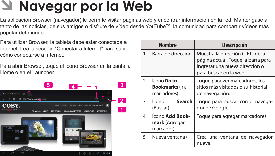 EspañolNavegar Por La Web  Page 63 ÂNavegar por la WebLa aplicación Browser (navegador) le permite visitar páginas web y encontrar información en la red. Manténgase al tanto de las noticias, de sus amigos o disfrute de vídeo desde YouTube™, la comunidad para compartir vídeos más popular del mundo.Para utilizar Browser, la tableta debe estar conectada a Internet. Lea la sección “Conectar a Internet” para saber cómo conectarse a Internet.Para abrir Browser, toque el ícono Browser en la pantalla Home o en el Launcher.Nombre Descripción1Barra de dirección Muestra la dirección (URL) de la página actual. Toque la barra para ingresar una nueva dirección o para buscar en la web.2Ícono Go to Bookmarks (Ir a marcadores)Toque para ver marcadores, los sitios más visitados o su historial de navegación.3Ícono  Search (Buscar)Toque para buscar con el navega-dor de Google.4Ícono Add Book-mark (Agregar marcador)Toque para agregar marcadores.5 Nueva ventana (+) Crea una ventana de navegador nueva.12435