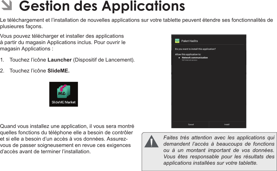 Français Page 108  Naviguer Sur Le Web ÂGestion des ApplicationsLe téléchargement et l’installation de nouvelles applications sur votre tablette peuvent étendre ses fonctionnalités de plusieures façons.Vous pouvez télécharger et installer des applications à partir du magasin Applications inclus. Pour ouvrir le magasin Applications :1.  Touchez l’icône Launcher (Dispositif de Lancement).2.  Touchez l’icône SlideME..Quand vous installez une application, il vous sera montré quelles fonctions du téléphone elle a besoin de contrôler et si elle a besoin d’un accès à vos données. Assurez-vous de passer soigneusement en revue ces exigences d’accès avant de terminer l’installation.  Faites très attention avec les applications qui demandent l’accès à beaucoups de fonctions ou à un montant important de vos données. Vous êtes responsable pour les résultats des applications installées sur votre tablette.