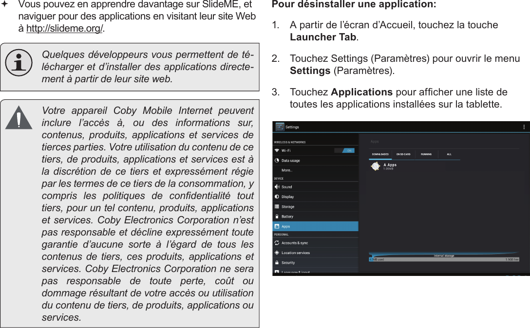 FrançaisNaviguer Sur Le Web  Page 109 Vous pouvez en apprendre davantage sur SlideME, et naviguer pour des applications en visitant leur site Web à http://slideme.org/.  Quelques développeurs vous permettent de té-lécharger et d’installer des applications directe-ment à partir de leur site web.  Votre appareil Coby Mobile Internet peuvent inclure l’accès à, ou des informations sur, contenus, produits, applications et services de tierces parties. Votre utilisation du contenu de ce tiers, de produits, applications et services est à la discrétion de ce tiers et expressément régie par les termes de ce tiers de la consommation, y compris  les  politiques  de  condentialité  tout tiers, pour un tel contenu, produits, applications et services. Coby Electronics Corporation n’est pas responsable et décline expressément toute garantie d’aucune sorte à l’égard de tous les contenus de tiers, ces produits, applications et services. Coby Electronics Corporation ne sera pas responsable de toute perte, coût ou dommage résultant de votre accès ou utilisation du contenu de tiers, de produits, applications ou services.Pour désinstaller une application:1.  A partir de l’écran d’Accueil, touchez la touche Launcher Tab.2.  Touchez Settings (Paramètres) pour ouvrir le menu Settings (Paramètres).3.  Touchez Applications pour afcher une liste de toutes les applications installées sur la tablette.