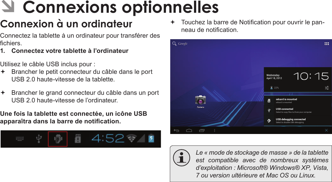 FrançaisConnexions Optionnelles  Pag e 111 ÂConnexions optionnellesConnexion à un ordinateurConnectez la tablette à un ordinateur pour transférer des chiers.1.  Connectez votre tablette à l’ordinateurUtilisez le câble USB inclus pour : Brancher le petit connecteur du câble dans le port USB 2.0 haute-vitesse de la tablette. Brancher le grand connecteur du câble dans un port USB 2.0 haute-vitesse de l’ordinateur.Une fois la tablette est connectée, un icône USB apparaîtra dans la barre de notication. Touchez la barre de Notication pour ouvrir le pan-neau de notication.  Le « mode de stockage de masse » de la tablette est compatible avec de nombreux systèmes d’exploitation : Microsoft® Windows® XP, Vista, 7 ou version ultérieure et Mac OS ou Linux.