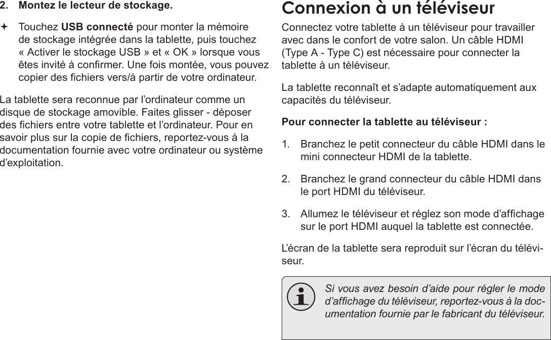 Français Pag e 112  Connexions Optionnelles2.  Montez le lecteur de stockage. Touchez USB connecté pour monter la mémoire de stockage intégrée dans la tablette, puis touchez « Activer le stockage USB » et « OK » lorsque vous êtes invité à conrmer. Une fois montée, vous pouvez copier des chiers vers/à partir de votre ordinateur.La tablette sera reconnue par l’ordinateur comme un disque de stockage amovible. Faites glisser - déposer des chiers entre votre tablette et l’ordinateur. Pour en savoir plus sur la copie de chiers, reportez-vous à la documentation fournie avec votre ordinateur ou système d’exploitation.Connexion à un téléviseurConnectez votre tablette à un téléviseur pour travailler avec dans le confort de votre salon. Un câble HDMI (Type A - Type C) est nécessaire pour connecter la tablette à un téléviseur.La tablette reconnaît et s’adapte automatiquement aux capacités du téléviseur.Pour connecter la tablette au téléviseur :1.  Branchez le petit connecteur du câble HDMI dans le mini connecteur HDMI de la tablette.2.  Branchez le grand connecteur du câble HDMI dans le port HDMI du téléviseur.3.  Allumez le téléviseur et réglez son mode d’afchage sur le port HDMI auquel la tablette est connectée.L’écran de la tablette sera reproduit sur l’écran du télévi-seur.  Si vous avez besoin d’aide pour régler le mode d’afchage du téléviseur, reportez-vous à la doc-umentation fournie par le fabricant du téléviseur.