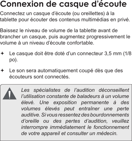 FrançaisConnexions Optionnelles  Pa g e 113Connexion de casque d’écouteConnectez un casque d’écoute (ou oreillettes) à la tablette pour écouter des contenus multimédias en privé.Baissez le niveau de volume de la tablette avant de brancher un casque, puis augmentez progressivement le volume à un niveau d’écoute confortable. Le casque doit être doté d’un connecteur 3,5 mm (1/8 po). Le son sera automatiquement coupé dès que des écouteurs sont connectés. Les spécialistes de l’audition déconseillent l’utilisation constante de baladeurs à un volume élevé. Une exposition permanente à des volumes élevés peut entraîner une perte auditive. Si vous ressentez des bourdonnements d’oreille ou des pertes d’audition, veuillez interrompre immédiatement le fonctionnement de votre appareil et consulter un médecin.