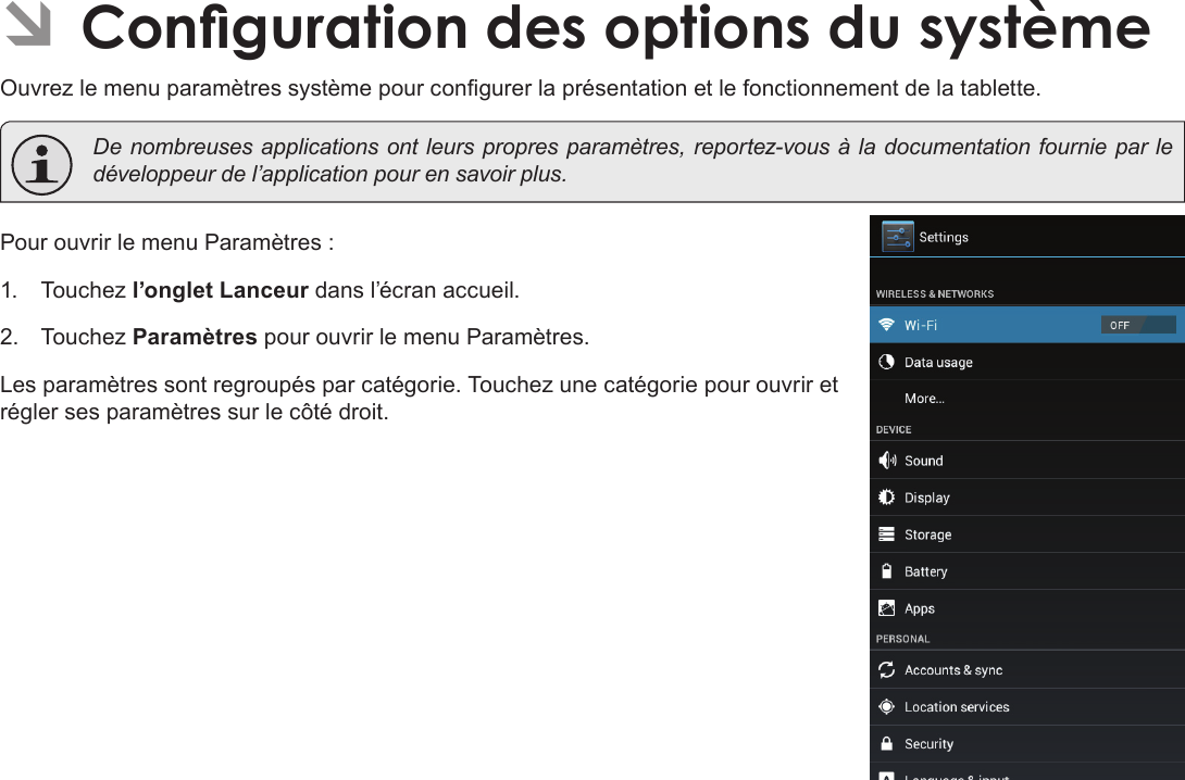 Français Pag e 114  CongurationDesOptionsDuSystème ÂConguration des options du systèmeOuvrez le menu paramètres système pour congurer la présentation et le fonctionnement de la tablette.  De nombreuses applications ont leurs propres paramètres, reportez-vous à la documentation fournie par le développeur de l’application pour en savoir plus.Pour ouvrir le menu Paramètres :1.  Touchez l’onglet Lanceur dans l’écran accueil.2.  Touchez Paramètres pour ouvrir le menu Paramètres.Les paramètres sont regroupés par catégorie. Touchez une catégorie pour ouvrir et régler ses paramètres sur le côté droit.