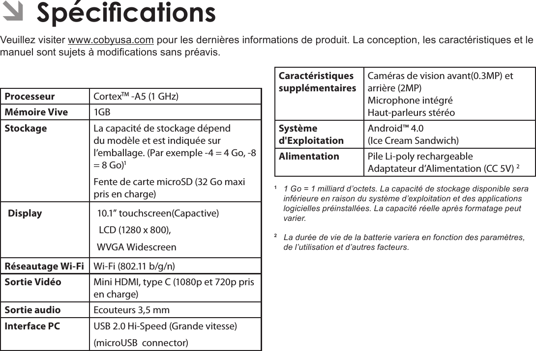 FrançaisCongurationDesOptionsDuSystème  Pag e 115 ÂSpécicationsVeuillez visiter www.cobyusa.com pour les dernières informations de produit. La conception, les caractéristiques et le manuel sont sujets à modications sans préavis.Processeur CortexTM -A5 (1 GHz)Mémoire Vive 1GBStockage La capacité de stockage dépend du modèle et est indiquée sur l’emballage. (Par exemple - =  Go, - =  Go)1Fente de carte microSD (32 Go maxi pris en charge)Display  10.1” touchscreen(Capactive) LCD (1280 x 800), WVGA WidescreenRéseautage Wi-Fi Wi-Fi (802.11 b/g/n)Sortie Vidéo Mini HDMI, type C (1080p et 720p pris en charge)Sortie audio Ecouteurs 3,5 mmInterface PC USB 2.0 Hi-Speed (Grande vitesse)(microUSB  connector)Caractéristiques supplémentairesCaméras de vision avant(0.3MP) et arrière (2MP) Microphone intégré Haut-parleurs stéréoSystème d&apos;ExploitationAndroid™ 4.0(Ice Cream Sandwich)Alimentation Pile Li-poly rechargeable Adaptateur d’Alimentation (CC 5V) 21  1 Go = 1 milliard d’octets. La capacité de stockage disponible sera inférieure en raison du système d’exploitation et des applications logicielles préinstallées. La capacité réelle après formatage peut varier.2   La durée de vie de la batterie variera en fonction des paramètres, de l’utilisation et d’autres facteurs.