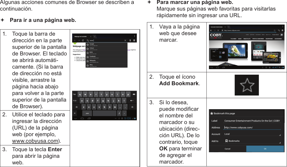 EspañolPage 64  Navegar Por La WebAlgunas acciones comunes de Browser se describen a continuación.   Para ir a una página web.1.  Toque la barra de dirección en la parte superior de la pantalla de Browser. El teclado se abrirá automáti-camente. (Si la barra de dirección no está visible, arrastre la página hacia abajo para volver a la parte superior de la pantalla de Browser).2.  Utilice el teclado para ingresar la dirección (URL) de la página web (por ejemplo, www.cobyusa.com).3.  Toque la tecla Enter para abrir la página web. Para marcar una página web. Marque sus páginas web favoritas para visitarlas rápidamente sin ingresar una URL.1.  Vaya a la página web que desee marcar.2.  Toque el ícono Add Bookmark.3.  Si lo desea, puede modicar el nombre del marcador o su ubicación (direc-ción URL). De lo contrario, toque OK para terminar de agregar el marcador.