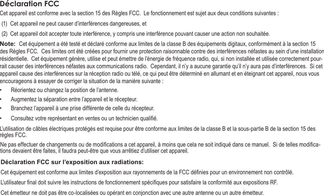 Français Pag e 118 CongurationDesOptionsDuSystèmeDéclaration FCCCet appareil est conforme avec la section 15 des Règles FCC.  Le fonctionnement est sujet aux deux conditions suivantes :(1)  Cet appareil ne peut causer d’interférences dangereuses, et (2)  Cet appareil doit accepter toute interférence, y compris une interférence pouvant causer une action non souhaitée.Note:  Cet équipement a été testé et déclaré conforme aux limites de la classe B des équipements digitaux, conformément à la section 15 des Règles FCC.  Ces limites ont été créées pour fournir une protection raisonnable contre des interférences néfastes au sein d’une installation résidentielle.  Cet équipement génère, utilise et peut émettre de l’énergie de fréquence radio, qui, si non installée et utilisée correctement pour-rait causer des interférences néfastes aux communications radio.  Cependant, il n’y a aucune garantie qu’il n’y aura pas d’interférences.  Si cet appareil cause des interférences sur la réception radio ou télé, ce qui peut être déterminé en allumant et en éteignant cet appareil, nous vous encourageons à essayer de corriger la situation de la manière suivante :•  Réorientez ou changez la position de l’antenne.  •  Augmentez la séparation entre l’appareil et le récepteur.  •  Branchez l’appareil à une prise différente de celle du récepteur.  •  Consultez votre représentant en ventes ou un technicien qualié.  L’utilisation de câbles électriques protégés est requise pour être conforme aux limites de la classe B et la sous-partie B de la section 15 des règles FCC.Ne pas effectuer de changements ou de modications a cet appareil, à moins que cela ne soit indiqué dans ce manuel.  Si de telles modica-tions devaient être faites, il faudra peut-être que vous arrêtiez d’utiliser cet appareil.Déclaration FCC sur l’exposition aux radiations: Cet équipement est conforme aux limites d’exposition aux rayonnements de la FCC dénies pour un environnement non contrôlé. L’utilisateur nal doit suivre les instructions de fonctionnement spéciques pour satisfaire la conformité aux expositions RF. Cet émetteur ne doit pas être co-localisées ou opérant en conjonction avec une autre antenne ou un autre émetteur.