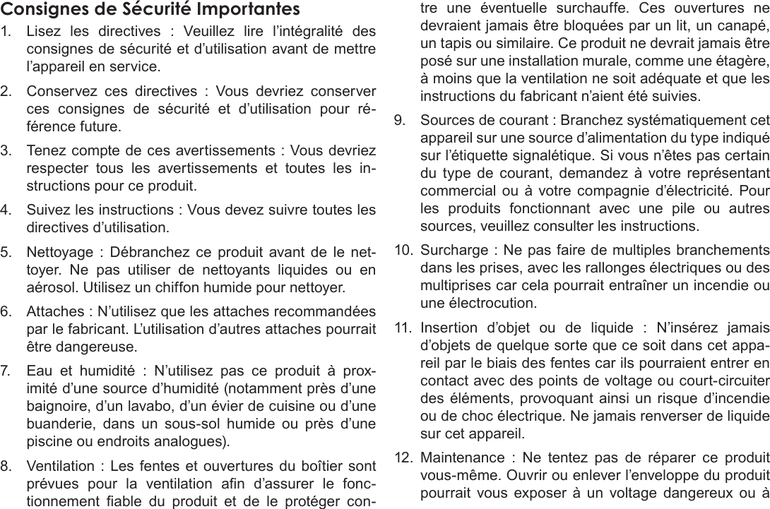 FrançaisCongurationDesOptionsDuSystème  Pa g e 119Consignes de Sécurité Importantes1.  Lisez les directives : Veuillez lire l’intégralité des consignes de sécurité et d’utilisation avant de mettre l’appareil en service.2.  Conservez ces directives : Vous devriez conserver ces consignes de sécurité et d’utilisation pour ré-férence future.3.  Tenez compte de ces avertissements : Vous devriez respecter tous les avertissements et toutes les in-structions pour ce produit.4.  Suivez les instructions : Vous devez suivre toutes les directives d’utilisation.5.  Nettoyage : Débranchez ce produit avant de le net-toyer.  Ne  pas  utiliser  de  nettoyants  liquides  ou  en aérosol. Utilisez un chiffon humide pour nettoyer.6.  Attaches : N’utilisez que les attaches recommandées par le fabricant. L’utilisation d’autres attaches pourrait être dangereuse.7.  Eau et humidité : N’utilisez pas ce produit à prox-imité d’une source d’humidité (notamment près d’une baignoire, d’un lavabo, d’un évier de cuisine ou d’une buanderie,  dans  un  sous-sol  humide  ou  près  d’une piscine ou endroits analogues).8.  Ventilation : Les fentes et ouvertures du boîtier sont prévues  pour  la  ventilation  an  d’assurer  le  fonc-tionnement  able  du  produit  et  de  le  protéger  con-tre une éventuelle surchauffe. Ces ouvertures ne devraient jamais être bloquées par un lit, un canapé, un tapis ou similaire. Ce produit ne devrait jamais être posé sur une installation murale, comme une étagère, à moins que la ventilation ne soit adéquate et que les instructions du fabricant n’aient été suivies.9.  Sources de courant : Branchez systématiquement cet appareil sur une source d’alimentation du type indiqué sur l’étiquette signalétique. Si vous n’êtes pas certain du type de courant, demandez à votre représentant commercial ou à votre compagnie d’électricité. Pour les produits fonctionnant avec une pile ou autres sources, veuillez consulter les instructions.10.  Surcharge : Ne pas faire de multiples branchements dans les prises, avec les rallonges électriques ou des multiprises car cela pourrait entraîner un incendie ou une électrocution.11.  Insertion  d’objet  ou  de  liquide  :  N’insérez  jamais d’objets de quelque sorte que ce soit dans cet appa-reil par le biais des fentes car ils pourraient entrer en contact avec des points de voltage ou court-circuiter des éléments, provoquant ainsi un risque d’incendie ou de choc électrique. Ne jamais renverser de liquide sur cet appareil.12.  Maintenance : Ne tentez pas de réparer ce produit vous-même. Ouvrir ou enlever l’enveloppe du produit pourrait vous exposer à un voltage dangereux ou à 