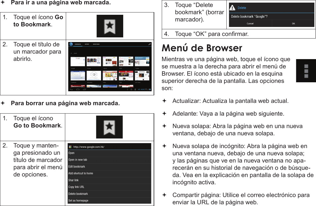 EspañolNavegar Por La Web  Page 65 Para ir a una página web marcada.  1.  Toque el ícono Go to Bookmark.2.  Toque el título de un marcador para abrirlo. Para borrar una página web marcada.1.  Toque el ícono Go to Bookmark.2.  Toque y manten-ga presionado un título de marcador para abrir el menú de opciones.3.  Toque “Delete bookmark” (borrar marcador).4.  Toque “OK” para conrmar.Menú de BrowserMientras ve una página web, toque el ícono que se muestra a la derecha para abrir el menú de Browser. El ícono está ubicado en la esquina superior derecha de la pantalla. Las opciones son: Actualizar: Actualiza la pantalla web actual. Adelante: Vaya a la página web siguiente. Nueva solapa: Abra la página web en una nueva ventana, debajo de una nueva solapa. Nueva solapa de incógnito: Abra la página web en una ventana nueva, debajo de una nueva solapa; y las páginas que ve en la nueva ventana no apa-recerán en su historial de navegación o de búsque-da. Vea en la explicación en pantalla de la solapa de incógnito activa. Compartir página: Utilice el correo electrónico para enviar la URL de la página web.