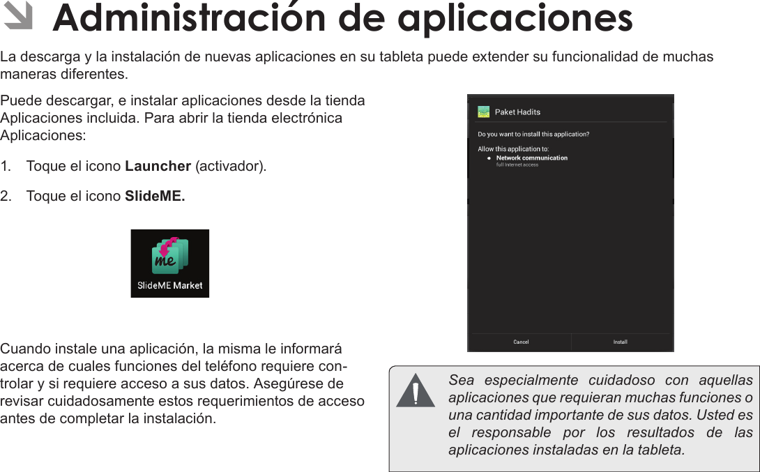 EspañolAdministración De Aplicaciones  Page 67 ÂAdministración de aplicacionesLa descarga y la instalación de nuevas aplicaciones en su tableta puede extender su funcionalidad de muchas maneras diferentes.Puede descargar, e instalar aplicaciones desde la tienda Aplicaciones incluida. Para abrir la tienda electrónica Aplicaciones:1.  Toque el icono Launcher (activador).2.  Toque el icono SlideME.Cuando instale una aplicación, la misma le informará acerca de cuales funciones del teléfono requiere con-trolar y si requiere acceso a sus datos. Asegúrese de revisar cuidadosamente estos requerimientos de acceso antes de completar la instalación.  Sea especialmente cuidadoso con aquellas aplicaciones que requieran muchas funciones o una cantidad importante de sus datos. Usted es el responsable por los resultados de las aplicaciones instaladas en la tableta.