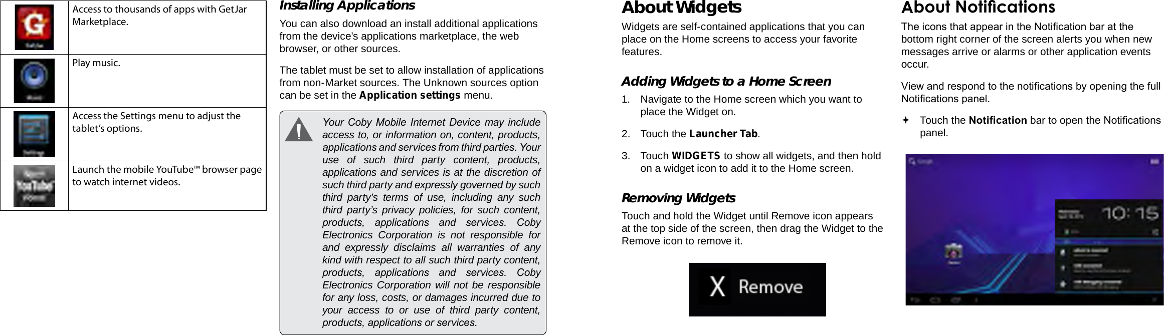 Page 18  Getting Started Getting Started  Page 19EnglishEnglishAccess to thousands of apps with GetJar Marketplace.Play music.Access the Settings menu to adjust the tablet’s options.Launch the mobile YouTube™ browser page to watch internet videos.Installing ApplicationsYou can also download an install additional applications from the device’s applications marketplace, the web browser, or other sources.The tablet must be set to allow installation of applications from non-Market sources. The Unknown sources option can be set in the Application settings menu.  Your  Coby Mobile Internet Device  may include access to, or information on, content, products, applications and services from third parties. Your use of such third party content, products, applications and services is at the discretion of such third party and expressly governed by such third party’s terms of use, including any such third party’s privacy policies, for such content, products,  applications  and  services.  Coby Electronics Corporation is not responsible for and expressly disclaims all warranties of any kind with respect to all such third party content, products,  applications  and  services.  Coby Electronics Corporation will not be responsible for any loss, costs, or damages incurred due to your access to or use of third party content, products, applications or services.About WidgetsWidgets are self-contained applications that you can place on the Home screens to access your favorite features.Adding Widgets to a Home Screen1.  Navigate to the Home screen which you want to place the Widget on.2.  Touch the Launcher Tab.3. Touch WIDGETS to show all widgets, and then hold on a widget icon to add it to the Home screen.Removing WidgetsTouch and hold the Widget until Remove icon appears at the top side of the screen, then drag the Widget to the Remove icon to remove it.About NoticationsThe icons that appear in the Notication bar at the bottom right corner of the screen alerts you when new messages arrive or alarms or other application events occur.View and respond to the notications by opening the full Notications panel. Touch the Notication bar to open the Notications panel.