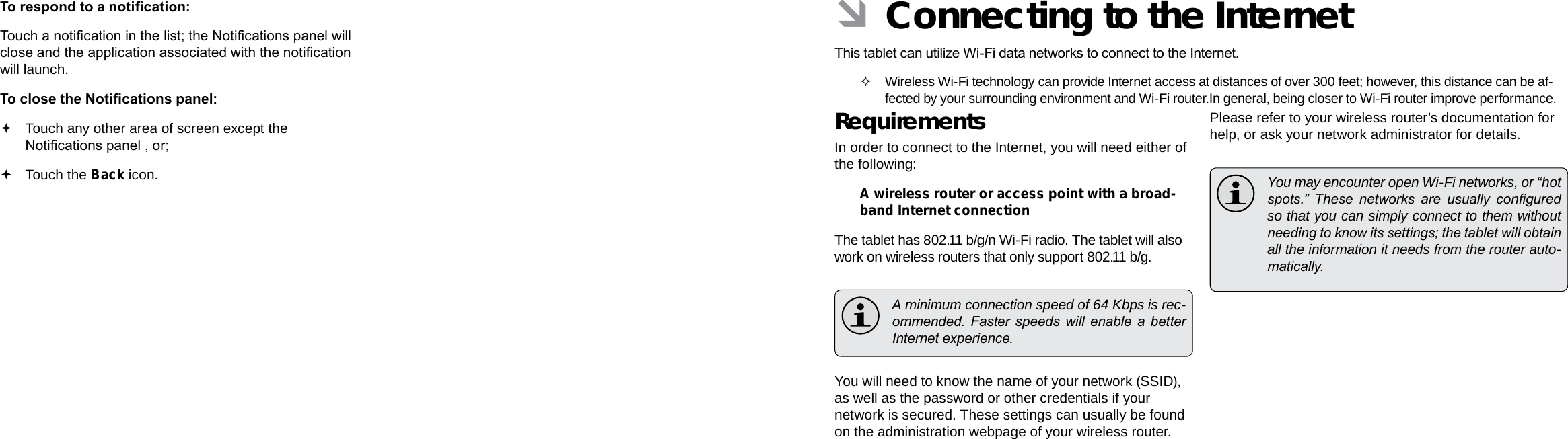 Page 20  Getting Started Connecting To The Internet  Page 21EnglishEnglishTo respond to a notication:Touch a notication in the list; the Notications panel will close and the application associated with the notication will launch.To close the Notications panel: Touch any other area of screen except the Notications panel , or; Touch the Back icon. ÂConnecting to the InternetThis tablet can utilize Wi-Fi data networks to connect to the Internet.  Wireless Wi-Fi technology can provide Internet access at distances of over 300 feet; however, this distance can be af-fected by your surrounding environment and Wi-Fi router.In general, being closer to Wi-Fi router improve performance. RequirementsIn order to connect to the Internet, you will need either of the following:A wireless router or access point with a broad-band Internet connectionThe tablet has 802.11 b/g/n Wi-Fi radio. The tablet will also work on wireless routers that only support 802.11 b/g.  A minimum connection speed of 64 Kbps is rec-ommended.  Faster  speeds  will  enable  a  better Internet experience.You will need to know the name of your network (SSID), as well as the password or other credentials if your network is secured. These settings can usually be found on the administration webpage of your wireless router.Please refer to your wireless router’s documentation for help, or ask your network administrator for details.  You may encounter open Wi-Fi networks, or “hot spots.”  These  networks  are  usually  congured so that you can simply connect to them without needing to know its settings; the tablet will obtain all the information it needs from the router auto-matically.