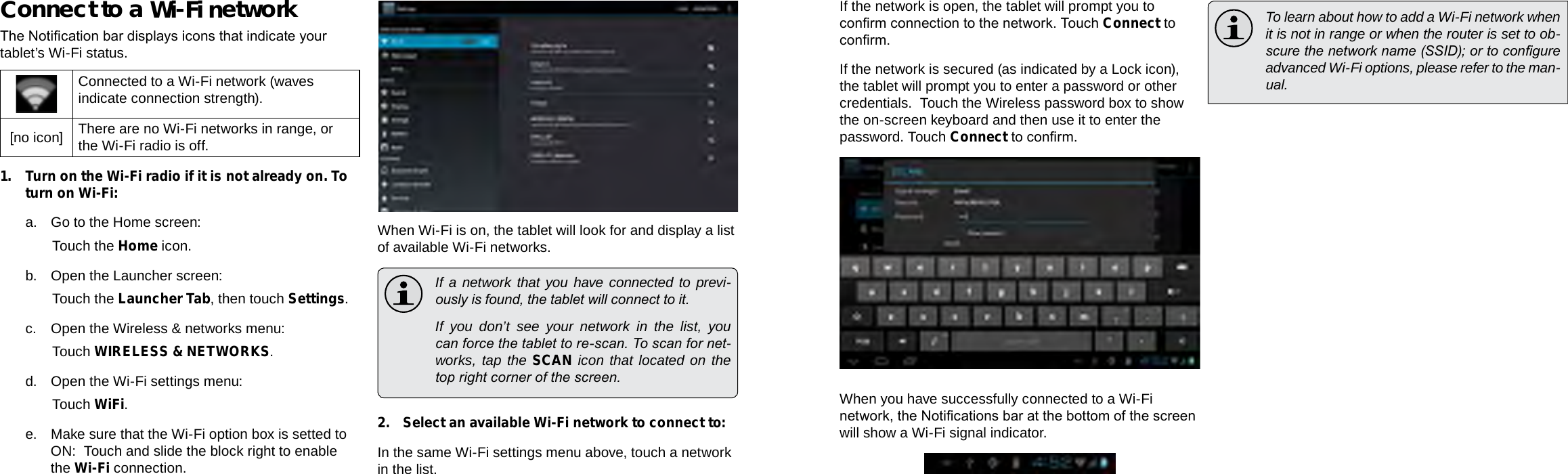 Page 22  Connecting To The Internet Connecting To The Internet  Page 23EnglishEnglishConnect to a Wi-Fi networkThe Notication bar displays icons that indicate your tablet’s Wi-Fi status.Connected to a Wi-Fi network (waves indicate connection strength).[no icon] There are no Wi-Fi networks in range, or the Wi-Fi radio is off.1. Turn on the Wi-Fi radio if it is not already on. To turn on Wi-Fi:a. Go to the Home screen: Touch the Home icon.b. Open the Launcher screen:  Touch the Launcher Tab, then touch Settings.c.  Open the Wireless &amp; networks menu:  Touch WIRELESS &amp; NETWORKS.d. Open the Wi-Fi settings menu:  Touch WiFi.e. Make sure that the Wi-Fi option box is setted to ON:  Touch and slide the block right to enable the Wi-Fi connection.When Wi-Fi is on, the tablet will look for and display a list of available Wi-Fi networks.  If a network that you have connected to previ-ously is found, the tablet will connect to it.  If you don’t see your network in the list, you can force the tablet to re-scan. To scan for net-works, tap the SCAN icon that located on the top right corner of the screen.2.  Select an available Wi-Fi network to connect to:In the same Wi-Fi settings menu above, touch a network in the list.If the network is open, the tablet will prompt you to conrm connection to the network. Touch Connect to conrm.If the network is secured (as indicated by a Lock icon), the tablet will prompt you to enter a password or other credentials.  Touch the Wireless password box to show the on-screen keyboard and then use it to enter the password. Touch Connect to conrm.When you have successfully connected to a Wi-Fi network, the Notications bar at the bottom of the screen will show a Wi-Fi signal indicator.  To learn about how to add a Wi-Fi network when it is not in range or when the router is set to ob-scure the network name (SSID); or to congure advanced Wi-Fi options, please refer to the man-ual.