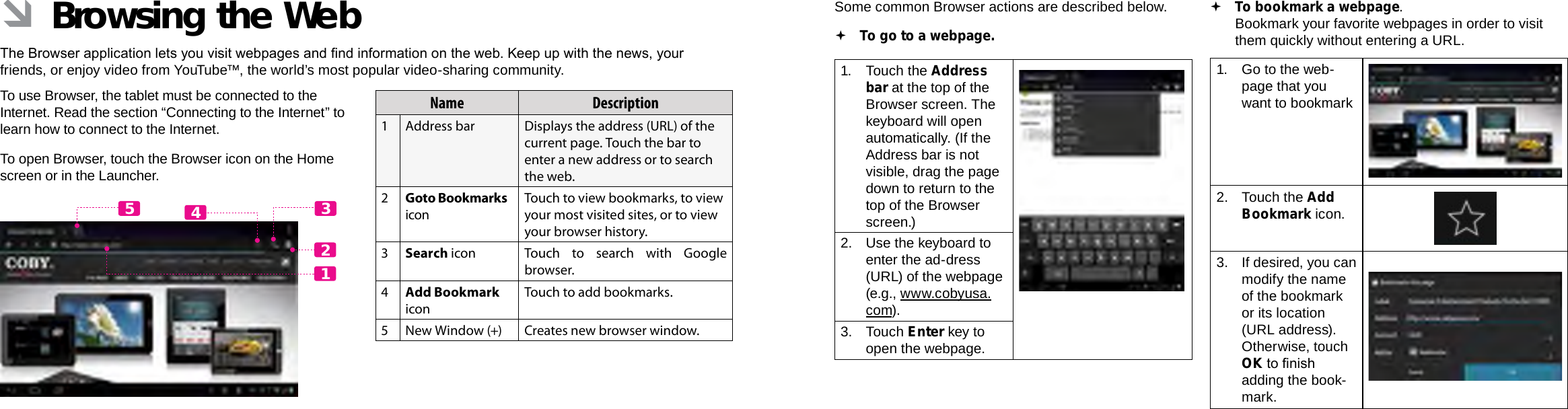 Page 24  Browsing The Web Browsing The Web  Page 25EnglishEnglish ÂBrowsing the WebThe Browser application lets you visit webpages and nd information on the web. Keep up with the news, your friends, or enjoy video from YouTube™, the world’s most popular video-sharing community.To use Browser, the tablet must be connected to the Internet. Read the section “Connecting to the Internet” to learn how to connect to the Internet.To open Browser, touch the Browser icon on the Home screen or in the Launcher.12435Name Description1Address bar Displays the address (URL) of the current page. Touch the bar to enter a new address or to search the web.2Goto Bookmarks iconTouch to view bookmarks, to view your most visited sites, or to view your browser history.3Search icon Touch to search with Google browser.4Add Bookmark iconTouch to add bookmarks.5New Window (+) Creates new browser window.Some common Browser actions are described below.  To go to a webpage.1.  Touch the Address bar at the top of the Browser screen. The  keyboard will open automatically. (If the Address bar is not visible, drag the page down to return to the top of the Browser screen.)2.  Use the keyboard to enter the ad-dress (URL) of the webpage (e.g., www.cobyusa.com).3. Touch Enter key to open the webpage. To bookmark a webpage.  Bookmark your favorite webpages in order to visit them quickly without entering a URL.1.  Go to the web-page that you want to bookmark2.  Touch the Add Bookmark icon.3. If desired, you can modify the name of the bookmark or its location (URL address). Otherwise, touch OK to nish adding the book-mark.