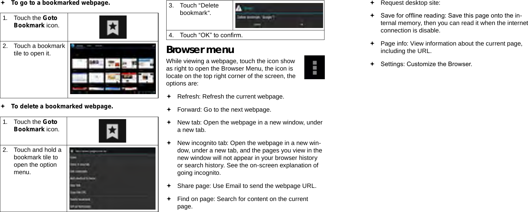 Page 26  Browsing The Web Browsing The Web  Page 27EnglishEnglish To go to a bookmarked webpage. 1.  Touch the Goto Bookmark icon.2.  Touch a bookmark tile to open it. To delete a bookmarked webpage.1.  Touch the Goto Bookmark icon.2.  Touch and hold a bookmark tile to open the option menu.3.  Touch “Delete bookmark“.4.  Touch “OK” to conrm.Browser menuWhile viewing a webpage, touch the icon show as right to open the Browser Menu, the icon is locate on the top right corner of the screen, the options are: Refresh: Refresh the current webpage. Forward: Go to the next webpage. New tab: Open the webpage in a new window, under a new tab. New incognito tab: Open the webpage in a new win-dow, under a new tab, and the pages you view in the new window will not appear in your browser history or search history. See the on-screen explanation of going incognito. Share page: Use Email to send the webpage URL. Find on page: Search for content on the current page. Request desktop site:  Save for ofine reading: Save this page onto the in-ternal memory, then you can read it when the internet connection is disable. Page info: View information about the current page, including the URL. Settings: Customize the Browser.