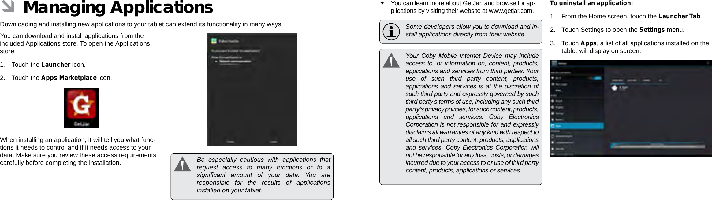 Page 28  Managing Applications Managing Applications  Page 29EnglishEnglish ÂManaging ApplicationsDownloading and installing new applications to your tablet can extend its functionality in many ways.You can download and install applications from the included Applications store. To open the Applications store:1. Touch the Launcher icon.2.  Touch the Apps Marketplace icon.When installing an application, it will tell you what func-tions it needs to control and if it needs access to your data. Make sure you review these access requirements carefully before completing the installation.   Be  especially  cautious  with  applications  that request access to many functions or to a signicant  amount  of  your  data.  You  are responsible for the results of applications installed on your tablet. You can learn more about GetJar, and browse for ap-plications by visiting their website at www.getjar.com.  Some developers allow you to download and in-stall applications directly from their website.  Your  Coby  Mobile  Internet  Device  may  include access to, or information on, content, products, applications and services from third parties. Your use of such third party content, products, applications and services is at the discretion of such third party and expressly governed by such third party’s terms of use, including any such third party’s privacy policies, for such content, products, applications  and  services.  Coby  Electronics Corporation is not responsible for and expressly disclaims all warranties of any kind with respect to all such third party content, products, applications and  services.  Coby  Electronics  Corporation  will not be responsible for any loss, costs, or damages incurred due to your access to or use of third party content, products, applications or services.To uninstall an application:1. From the Home screen, touch the Launcher Tab.2.  Touch Settings to open the Settings menu.3. Touch Apps, a list of all applications installed on the tablet will display on screen.