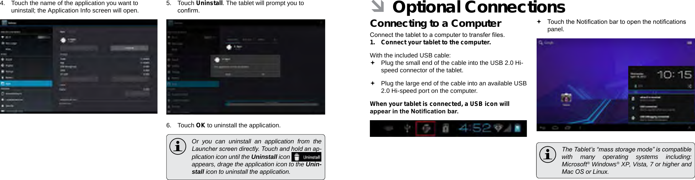 Page 30  Managing Applications Optional Connections  Page 31EnglishEnglish4.  Touch the name of the application you want to uninstall; the Application Info screen will open. 5. Touch Uninstall. The tablet will prompt you to conrm.6. Touch OK to uninstall the application.  Or you can uninstall an application from the Launcher screen directly. Touch and hold an ap-plication icon until the Uninstall icon   appears, drage the application icon to the Unin-stall icon to uninstall the application. ÂOptional ConnectionsConnecting to a ComputerConnect the tablet to a computer to transfer les.1. Connect your tablet to the computer.With the included USB cable: Plug the small end of the cable into the USB 2.0 Hi- speed connector of the tablet. Plug the large end of the cable into an available USB  2.0 Hi-speed port on the computer.When your tablet is connected, a USB icon will appear in the Notication bar. Touch the Notication bar to open the notications panel.  The Tablet’s “mass storage mode” is compatible with many operating systems including: Microsoft® Windows® XP, Vista, 7 or higher and Mac OS or Linux.