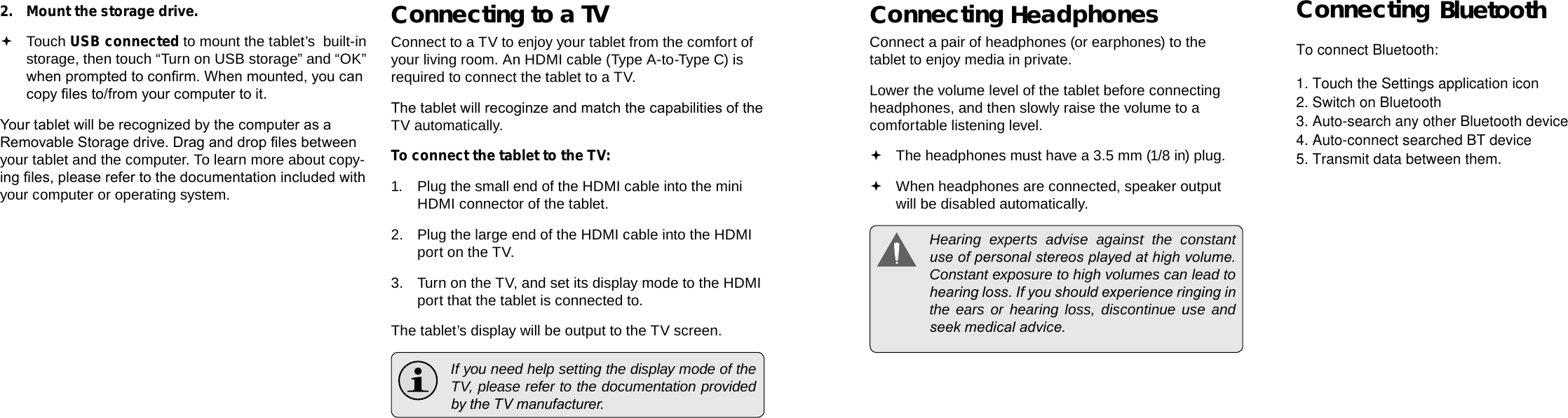 Page 32  Optional Connections Optional Connections  Page 33EnglishEnglish2.  Mount the storage drive. Touch USB connected to mount the tablet’s  built-in storage, then touch “Turn on USB storage” and “OK” when prompted to conrm. When mounted, you can copy les to/from your computer to it.Your tablet will be recognized by the computer as a Removable Storage drive. Drag and drop les between your tablet and the computer. To learn more about copy-ing les, please refer to the documentation included with your computer or operating system.Connecting to a TVConnect to a TV to enjoy your tablet from the comfort of your living room. An HDMI cable (Type A-to-Type C) is required to connect the tablet to a TV.The tablet will recoginze and match the capabilities of the TV automatically.To connect the tablet to the TV:1. Plug the small end of the HDMI cable into the mini HDMI connector of the tablet.2.  Plug the large end of the HDMI cable into the HDMI port on the TV.3.  Turn on the TV, and set its display mode to the HDMI port that the tablet is connected to.The tablet’s display will be output to the TV screen.  If you need help setting the display mode of the TV, please refer to the documentation provided by the TV manufacturer.Connecting HeadphonesConnect a pair of headphones (or earphones) to the tablet to enjoy media in private.Lower the volume level of the tablet before connecting headphones, and then slowly raise the volume to a comfortable listening level. The headphones must have a 3.5 mm (1/8 in) plug. When headphones are connected, speaker output  will be disabled automatically.  Hearing experts advise against the constant use of personal stereos played at high volume. Constant exposure to high volumes can lead to hearing loss. If you should experience ringing in the ears or hearing loss, discontinue use and seek medical advice.Connecting bluetoothTo connect Bluetooth:1. Touch the Settings application icon 2. Switch on Bluetooth 3. Auto-search any other Bluetooth device  4. Auto-connect searched BT device5. Transmit data between them. 