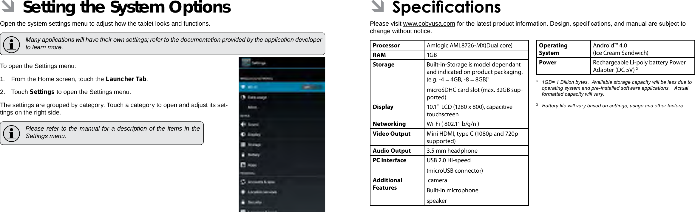 Page 34  Setting The System Options Specications  Page 35EnglishEnglish ÂSetting the System OptionsOpen the system settings menu to adjust how the tablet looks and functions.  Many applications will have their own settings; refer to the documentation provided by the application developer to learn more.To open the Settings menu:1. From the Home screen, touch the Launcher Tab.2. Touch Settings to open the Settings menu.The settings are grouped by category. Touch a category to open and adjust its set-tings on the right side.  Please refer to the manual for a description of the items in the Settings menu. ÂSpecicationsPlease visit www.cobyusa.com for the latest product information. Design, specications, and manual are subject to change without notice.Processor Amlogic AML8726-MX(Dual core)RAM 1GBStorage Built-in-Storage is model dependant and indicated on product packaging. (e.g. -4 = 4GB, -8 = 8GB)1microSDHC card slot (max. 32GB sup-ported)Display 10.1”  LCD (1280 x 800), capacitive touchscreenNetworking Wi-Fi ( 802.11 b/g/n )Video Output Mini HDMI, type C (1080p and 720p supported)Audio Output 3.5 mm headphonePC Interface USB 2.0 Hi-speed(microUSB connector)Additional  Features cameraBuilt-in microphonespeakerOperating SystemAndroid™ 4.0(Ice Cream Sandwich) Power Rechargeable Li-poly battery Power Adapter (DC 5V) 21  1GB= 1 Billion bytes.  Available storage capacity will be less due to operating system and pre-installed software applications.   Actual formatted capacity will vary.2   Battery life will vary based on settings, usage and other factors.  