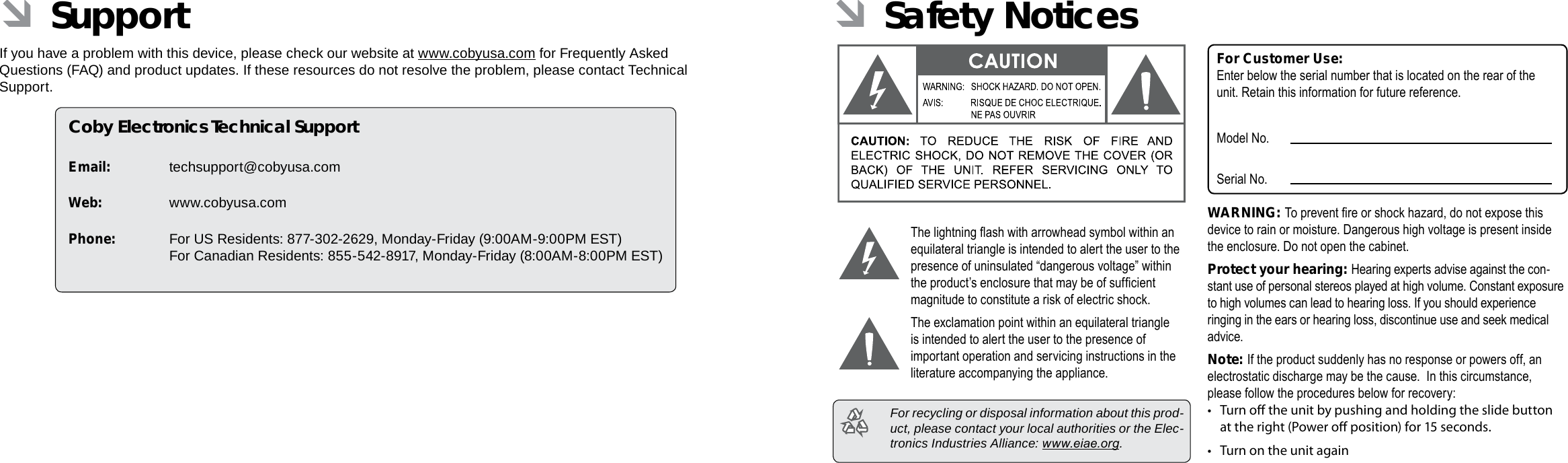 Page 36 Support Safety Notices  Page 37EnglishEnglish ÂSupportIf you have a problem with this device, please check our website at www.cobyusa.com for Frequently Asked Questions (FAQ) and product updates. If these resources do not resolve the problem, please contact Technical Support.Coby Electronics Technical SupportEmail: techsupport@cobyusa.comWeb: www.cobyusa.comPhone:  For US Residents: 877-302-2629, Monday-Friday (9:00AM-9:00PM EST) For Canadian Residents: 855-542-8917, Monday-Friday (8:00AM-8:00PM EST) ÂSafety NoticesThe lightning ash with arrowhead symbol within an equilateral triangle is intended to alert the user to the presence of uninsulated “dangerous voltage” within the product’s enclosure that may be of sufcient magnitude to constitute a risk of electric shock.The exclamation point within an equilateral triangle is intended to alert the user to the presence of important operation and servicing instructions in the literature accompanying the appliance.  For recycling or disposal information about this prod-uct, please contact your local authorities or the Elec-tronics Industries Alliance: www.eiae.org.For Customer Use:Enter below the serial number that is located on the rear of the unit. Retain this information for future reference.Model No.Serial No.WARNING: To prevent re or shock hazard, do not expose this device to rain or moisture. Dangerous high voltage is present inside the enclosure. Do not open the cabinet.Protect your hearing: Hearing experts advise against the con-stant use of personal stereos played at high volume. Constant exposure to high volumes can lead to hearing loss. If you should experience ringing in the ears or hearing loss, discontinue use and seek medical advice.Note: If the product suddenly has no response or powers off, an electrostatic discharge may be the cause.  In this circumstance, please follow the procedures below for recovery:•  Turn o the unit by pushing and holding the slide button at the right (Power o position) for 15 seconds.• Turn on the unit again