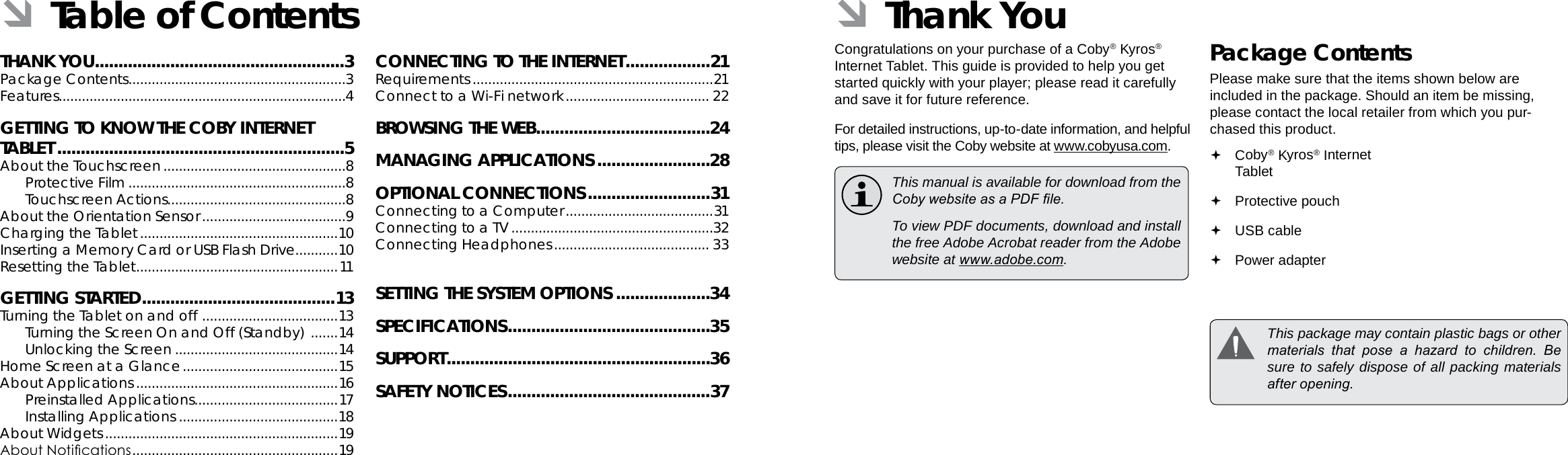 Page 2  Table Of Contents Thank You  Page 3EnglishEnglishTHANK YOU .....................................................3Package Contents ........................................................3Features..........................................................................4GETTING TO KNOW THE COBY INTERNET TABLET .............................................................5About the Touchscreen ...............................................8Protective Film ........................................................8Touchscreen Actions..............................................8About the Orientation Sensor .....................................9Charging the Tablet ...................................................10Inserting a Memory Card or USB Flash Drive...........10Resetting the Tablet ....................................................11GETTING STARTED .........................................13Turning the Tablet on and off  ................................... 13Turning the Screen On and Off (Standby)  .......14Unlocking the Screen ..........................................14Home Screen at a Glance ........................................15About Applications ....................................................16Preinstalled Applications .....................................17Installing Applications .........................................18About Widgets ............................................................19About Notications .....................................................19CONNECTING TO THE INTERNET ..................21Requirements ..............................................................21Connect to a Wi-Fi network ..................................... 22BROWSING THE WEB .....................................24MANAGING APPLICATIONS ........................28OPTIONAL CONNECTIONS ..........................31Connecting to a Computer ......................................31Connecting to a TV ....................................................32Connecting Headphones ........................................ 33SETTING THE SYSTEM OPTIONS ....................34SPECIFICATIONS ...........................................35SUPPORT ........................................................36SAFETY NOTICES ...........................................37 ÂTable of Contents  ÂThank YouCongratulations on your purchase of a Coby® Kyros® Internet Tablet. This guide is provided to help you get started quickly with your player; please read it carefully and save it for future reference.For detailed instructions, up-to-date information, and helpful tips, please visit the Coby website at www.cobyusa.com.  This manual is available for download from the Coby website as a PDF le.    To view PDF documents, download and install the free Adobe Acrobat reader from the Adobe website at www.adobe.com.Package ContentsPlease make sure that the items shown below are included in the package. Should an item be missing, please contact the local retailer from which you pur-chased this product. Coby® Kyros® Internet Tablet  Protective pouch USB cable Power adapter  This package may contain plastic bags or other materials  that  pose  a  hazard  to  children.  Be sure to safely dispose of all packing materials after opening.