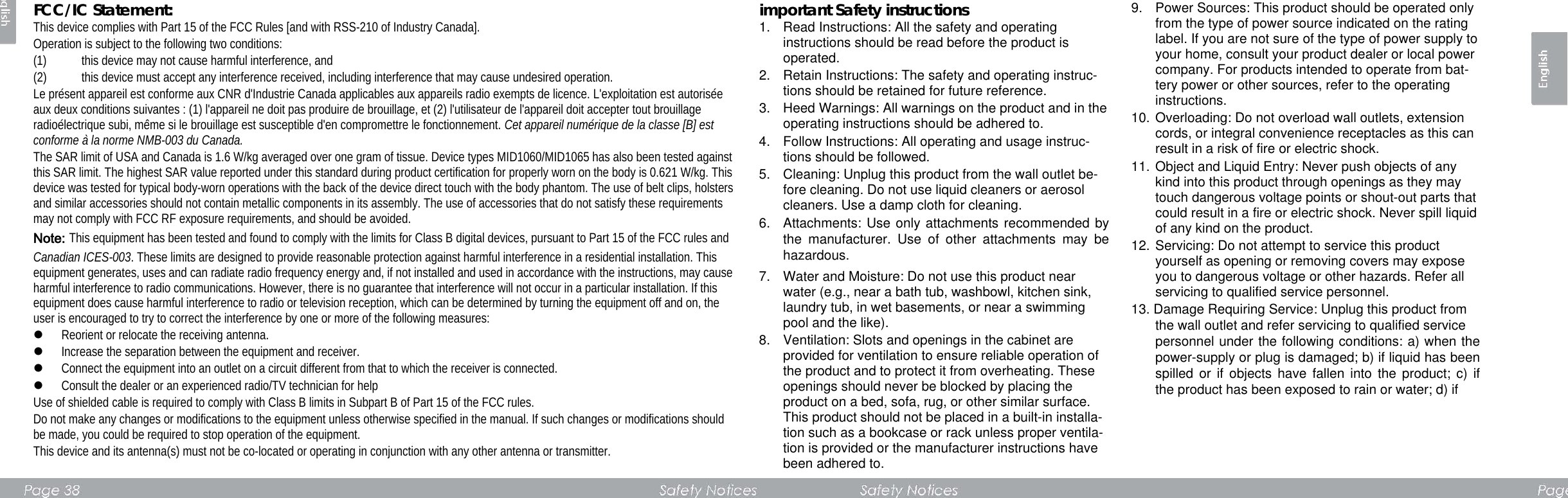 FCC/IC Statement:   This device complies with Part 15 of the FCC Rules [and with RSS-210 of Industry Canada].   Operation is subject to the following two conditions:   (1) this device may not cause harmful interference, and   (2) this device must accept any interference received, including interference that may cause undesired operation.   Le présent appareil est conforme aux CNR d&apos;Industrie Canada applicables aux appareils radio exempts de licence. L&apos;exploitation est autorisée aux deux conditions suivantes : (1) l&apos;appareil ne doit pas produire de brouillage, et (2) l&apos;utilisateur de l&apos;appareil doit accepter tout brouillage radioélectrique subi, même si le brouillage est susceptible d&apos;en compromettre le fonctionnement. Cet appareil numérique de la classe [B] est conforme à la norme NMB-003 du Canada. The SAR limit of USA and Canada is 1.6 W/kg averaged over one gram of tissue. Device types MID1060/MID1065 has also been tested against this SAR limit. The highest SAR value reported under this standard during product certification for properly worn on the body is 0.621 W/kg. This device was tested for typical body-worn operations with the back of the device direct touch with the body phantom. The use of belt clips, holsters and similar accessories should not contain metallic components in its assembly. The use of accessories that do not satisfy these requirements may not comply with FCC RF exposure requirements, and should be avoided. Note: This equipment has been tested and found to comply with the limits for Class B digital devices, pursuant to Part 15 of the FCC rules and Canadian ICES-003. These limits are designed to provide reasonable protection against harmful interference in a residential installation. This equipment generates, uses and can radiate radio frequency energy and, if not installed and used in accordance with the instructions, may cause harmful interference to radio communications. However, there is no guarantee that interference will not occur in a particular installation. If this equipment does cause harmful interference to radio or television reception, which can be determined by turning the equipment off and on, the user is encouraged to try to correct the interference by one or more of the following measures:    Reorient or relocate the receiving antenna.    Increase the separation between the equipment and receiver.    Connect the equipment into an outlet on a circuit different from that to which the receiver is connected.    Consult the dealer or an experienced radio/TV technician for help   Use of shielded cable is required to comply with Class B limits in Subpart B of Part 15 of the FCC rules.   Do not make any changes or modifications to the equipment unless otherwise specified in the manual. If such changes or modifications should be made, you could be required to stop operation of the equipment.   This device and its antenna(s) must not be co-located or operating in conjunction with any other antenna or transmitter.      important Safety instructions   1. Read Instructions: All the safety and operating       instructions should be read before the product is operated.   2. Retain Instructions: The safety and operating instruc-tions should be retained for future reference.   3. Heed Warnings: All warnings on the product and in the operating instructions should be adhered to.   4. Follow Instructions: All operating and usage instruc-tions should be followed.   5. Cleaning: Unplug this product from the wall outlet be-fore cleaning. Do not use liquid cleaners or aerosol cleaners. Use a damp cloth for cleaning.   6. Attachments: Use only attachments recommended by the manufacturer. Use of other attachments may be hazardous.   7. Water and Moisture: Do not use this product near water (e.g., near a bath tub, washbowl, kitchen sink, laundry tub, in wet basements, or near a swimming pool and the like).   8. Ventilation: Slots and openings in the cabinet are provided for ventilation to ensure reliable operation of the product and to protect it from overheating. These openings should never be blocked by placing the product on a bed, sofa, rug, or other similar surface. This product should not be placed in a built-in installa-tion such as a bookcase or rack unless proper ventila-tion is provided or the manufacturer instructions have been adhered to.   9. Power Sources: This product should be operated only from the type of power source indicated on the rating label. If you are not sure of the type of power supply to your home, consult your product dealer or local power company. For products intended to operate from bat-tery power or other sources, refer to the operating instructions.   10. Overloading: Do not overload wall outlets, extension cords, or integral convenience receptacles as this can result in a risk of fire or electric shock.   11. Object and Liquid Entry: Never push objects of any kind into this product through openings as they may touch dangerous voltage points or shout-out parts that could result in a fire or electric shock. Never spill liquid of any kind on the product.   12. Servicing: Do not attempt to service this product       yourself as opening or removing covers may expose you to dangerous voltage or other hazards. Refer all servicing to qualified service personnel.   13. Damage Requiring Service: Unplug this product from   the wall outlet and refer servicing to qualified service   personnel under the following conditions: a) when the power-supply or plug is damaged; b) if liquid has been spilled or if objects have fallen into the product; c) if the product has been exposed to rain or water; d) if         