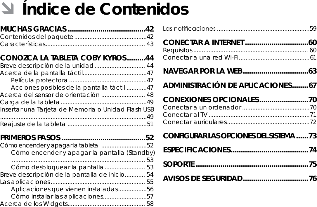 EspañolÍndice De Contenidos  Page 41MUCHAS GRACIAS ......................................42Contenidos del paquete ...........................................42Características ........................................................... 43CONOZCA LA TABLETA COBY KYROS .........44Breve descripción de la unidad .............................. 44Acerca de la pantalla táctil......................................47Película protectora ..............................................47Acciones posibles de la pantalla táctil ............47Acerca del sensor de orientación .......................... 48Carga de la tableta ...................................................49Insertar una Tarjeta de Memoria o Unidad Flash USB .......................................................................................49Reajuste de la tableta ...............................................51PRIMEROS PASOS .........................................52Cómo encender y apagar la tableta  ...........................52Cómo encender y apagar la pantalla (Standby)   ............................................................................... 53Cómo desbloquear la pantalla ........................ 53Breve descripción de la pantalla de inicio ............ 54Las aplicaciones ........................................................ 55Aplicaciones que vienen instaladas .................56Cómo instalar las aplicaciones ..........................57Acerca de los Widgets .............................................. 58Las noticaciones .......................................................59CONECTAR A INTERNET ...............................60Requisitos .................................................................... 60Conectar a una red Wi-Fi .......................................... 61NAVEGAR POR LA WEB ................................63ADMINISTRACIÓN DE APLICACIONES ........67CONEXIONES OPCIONALES ........................70Conectar a un ordenador ........................................70Conectar al TV ............................................................71Conectar auriculares .................................................72CONFIGURAR LAS OPCIONES DEL SISTEMA ......73ESPECIFICACIONES ......................................74SOPORTE .......................................................75AVISOS DE SEGURIDAD ................................ 76 ÂÍndice de Contenidos