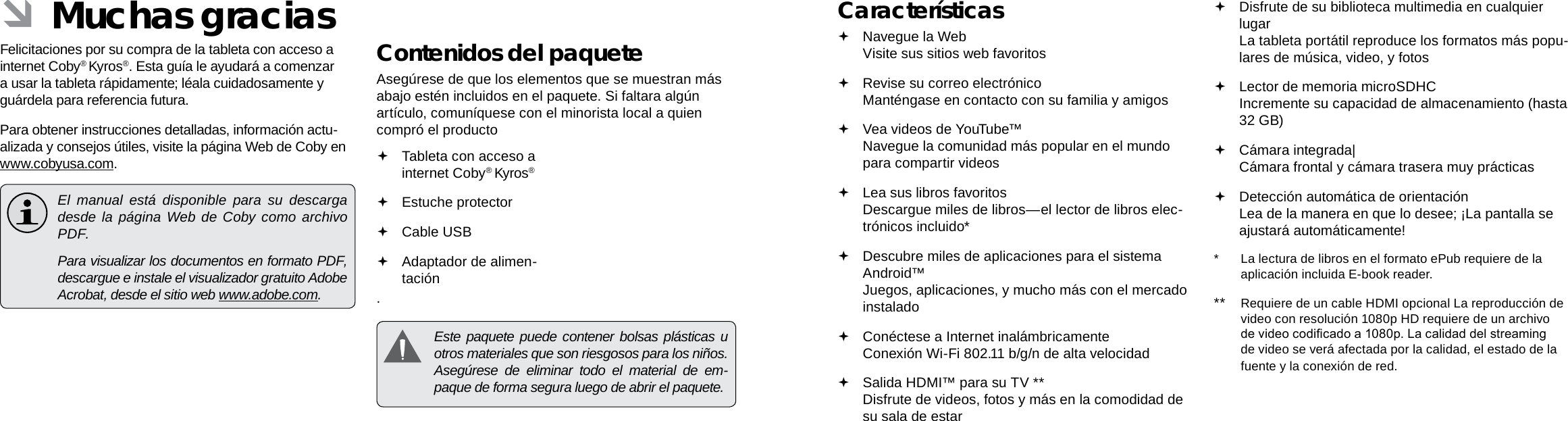 EspañolEspañolPage 42  Muchas Gracias Muchas Gracias  Page 43Características Navegue la Web Visite sus sitios web favoritos Revise su correo electrónico Manténgase en contacto con su familia y amigos Vea videos de YouTube™ Navegue la comunidad más popular en el mundo para compartir videos Lea sus libros favoritos Descargue miles de libros—el lector de libros elec-trónicos incluido* Descubre miles de aplicaciones para el sistema Android™ Juegos, aplicaciones, y mucho más con el mercado instalado Conéctese a Internet inalámbricamente  Conexión Wi-Fi 802.11 b/g/n de alta velocidad Salida HDMI™ para su TV ** Disfrute de videos, fotos y más en la comodidad de su sala de estar Disfrute de su biblioteca multimedia en cualquier lugar  La tableta portátil reproduce los formatos más popu-lares de música, video, y fotos Lector de memoria microSDHC Incremente su capacidad de almacenamiento (hasta 32 GB) Cámara integrada| Cámara frontal y cámara trasera muy prácticas Detección automática de orientación Lea de la manera en que lo desee; ¡La pantalla se ajustará automáticamente!*  La lectura de libros en el formato ePub requiere de la aplicación incluida E-book reader.**  Requiere de un cable HDMI opcional La reproducción de video con resolución 1080p HD requiere de un archivo de video codicado a 1080p. La calidad del streaming de video se verá afectada por la calidad, el estado de la fuente y la conexión de red. ÂMuchas graciasFelicitaciones por su compra de la tableta con acceso a internet Coby® Kyros®. Esta guía le ayudará a comenzar a usar la tableta rápidamente; léala cuidadosamente y guárdela para referencia futura.Para obtener instrucciones detalladas, información actu-alizada y consejos útiles, visite la página Web de Coby en www.cobyusa.com.  El manual está disponible para su descarga desde la página Web de Coby como archivo PDF.    Para visualizar los documentos en formato PDF, descargue e instale el visualizador gratuito Adobe Acrobat, desde el sitio web www.adobe.com.Contenidos del paqueteAsegúrese de que los elementos que se muestran más abajo estén incluidos en el paquete. Si faltara algún artículo, comuníquese con el minorista local a quien compró el producto. Tableta con acceso a internet Coby® Kyros®   Estuche protector Cable USB Adaptador de alimen-tación  Este paquete puede contener bolsas plásticas u otros materiales que son riesgosos para los niños.  Asegúrese de eliminar todo el material de em-paque de forma segura luego de abrir el paquete.