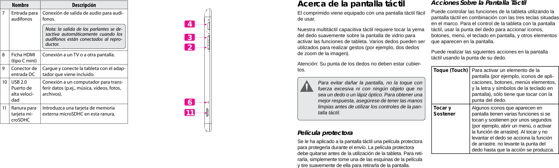 EspañolEspañolPage 46  Conociendo La Tableta Para Internet Conociendo La Tableta Para Internet  Page 47Acerca de la pantalla táctilEl comprimido viene equipado con una pantalla táctil fácil de usar. Nuestra multitáctil capacitiva táctil requiere tocar la yema del dedo suavemente sobre la pantalla de vidrio para activar las funciones de tableta. Varios dedos pueden ser utilizados para realizar gestos (por ejemplo, dos dedos de zoom de la imagen). Atención: Su punta de los dedos no deben estar cubier-tos.  Para evitar dañar la pantalla, no la toque con fuerza excesiva ni con ningún objeto que no sea un dedo o un lápiz óptico. Para obtener una mejor respuesta, asegúrese de tener las manos limpias antes de utilizar los controles de la pan-talla táctil.  Película protectoraSe le ha aplicado a la pantalla táctil una película protectora para protegerla durante el envío. La película protectora debe quitarse antes de la utilización de la tableta. Para reti-rarla, simplemente tome una de las esquinas de la película y tire suavemente de ella para retirarla de la pantalla.Acciones Sobre la Pantalla TáctilPuede controlar las funciones de la tableta utilizando la pantalla táctil en combinación con las tres teclas situadas en el marco. Para el control de la tableta con la pantalla táctil, usar la punta del dedo para accionar iconos, botones, menú, el teclado en pantalla, y otros elementos que aparecen en la pantalla.Puede realizar las siguientes acciones en la pantalla táctil usando la punta de su dedo.Toque (Touch) Para activar un elemento de la pantalla (por ejemplo, iconos de apli-caciones, botones, menús elementos, y la letra y símbolos de la teclado en pantalla), sólo tiene que tocar con la punta del dedo.Tocar y Sostener Algunos iconos que aparecen en pantalla tienen varias funciones si se tocan y sostienen por unos segundos  (por ejemplo, abrir un menú, o activar la función de arrastre). Al tocar y no levantar el dedo se acciona la función de arrastre. no levante la punta del dedo hasta que la acción se produzca.Nombre Descripción7Entrada para audífonosConexión de salida de audio para audí-fonos.Nota: la salida de los parlantes se de-sactiva automáticamente cuando los audífonos están conectados al repro-ductor.8Ficha HDMI (tipo C mini)Conexión a un TV o a otra pantalla.9 Conector de entrada DCCargue y conecte la tableta con el adap-tador que viene incluido.10 USB 2.0 Puerto de alta veloci-dadConexión a un computador para trans-ferir datos (p.ej., música, videos, fotos, archivos).11 Ranura para tarjeta mi-croSDHCIntroduzca una tarjeta de memoria externa microSDHC en esta ranura. 432611