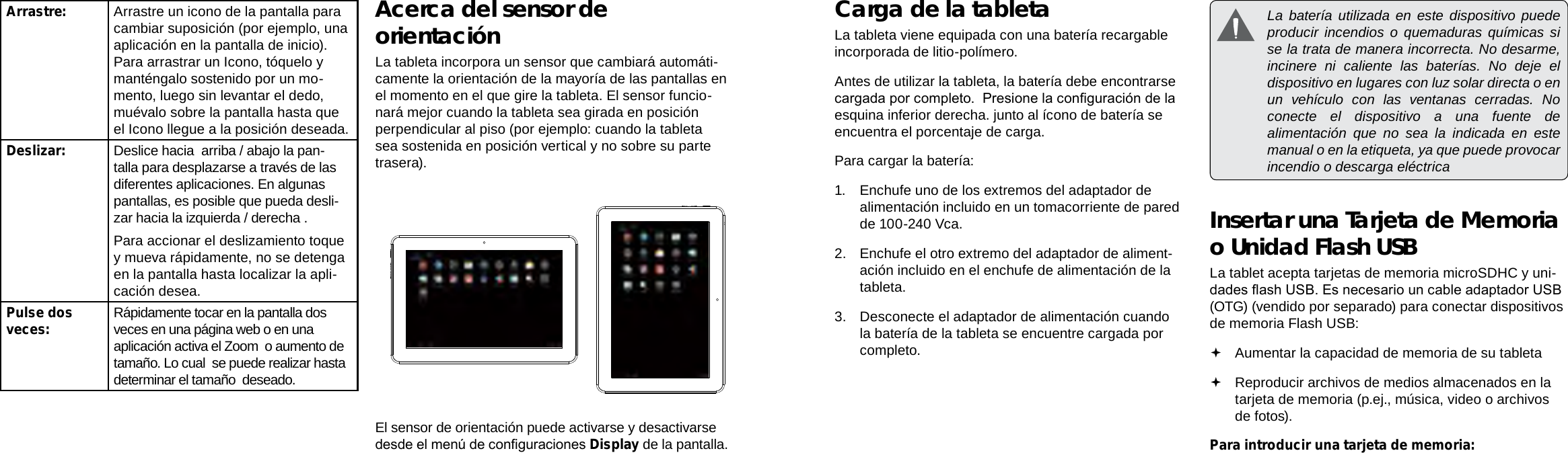 EspañolEspañolPage 48  Conociendo La Tableta Para Internet Conociendo La Tableta Para Internet  Page 49Carga de la tabletaLa tableta viene equipada con una batería recargable incorporada de litio-polímero.Antes de utilizar la tableta, la batería debe encontrarse cargada por completo.  Presione la conguración de la esquina inferior derecha. junto al ícono de batería se encuentra el porcentaje de carga.Para cargar la batería:1.  Enchufe uno de los extremos del adaptador de alimentación incluido en un tomacorriente de pared de 100-240 Vca.2.  Enchufe el otro extremo del adaptador de aliment-ación incluido en el enchufe de alimentación de la tableta.3.  Desconecte el adaptador de alimentación cuando la batería de la tableta se encuentre cargada por completo.  La batería utilizada en este dispositivo puede producir incendios o quemaduras químicas si se la trata de manera incorrecta. No desarme, incinere ni caliente las baterías. No deje el dispositivo en lugares con luz solar directa o en un vehículo con las ventanas cerradas. No conecte el dispositivo a una fuente de alimentación que no sea la indicada en este manual o en la etiqueta, ya que puede provocar incendio o descarga eléctricaInsertar una Tarjeta de Memoria o Unidad Flash USBLa tablet acepta tarjetas de memoria microSDHC y uni-dades ash USB. Es necesario un cable adaptador USB (OTG) (vendido por separado) para conectar dispositivos de memoria Flash USB: Aumentar la capacidad de memoria de su tableta Reproducir archivos de medios almacenados en la tarjeta de memoria (p.ej., música, video o archivos de fotos).Para introducir una tarjeta de memoria:Arrastre: Arrastre un icono de la pantalla para cambiar suposición (por ejemplo, una aplicación en la pantalla de inicio).Para arrastrar un Icono, tóquelo y manténgalo sostenido por un mo-mento, luego sin levantar el dedo, muévalo sobre la pantalla hasta que el Icono llegue a la posición deseada.Deslizar: Deslice hacia  arriba / abajo la pan-talla para desplazarse a través de las diferentes aplicaciones. En algunas pantallas, es posible que pueda desli-zar hacia la izquierda / derecha .Para accionar el deslizamiento toque y mueva rápidamente, no se detenga en la pantalla hasta localizar la apli-cación desea.Pulse dos veces: Rápidamente tocar en la pantalla dos veces en una página web o en una aplicación activa el Zoom  o aumento de tamaño. Lo cual  se puede realizar hasta determinar el tamaño  deseado. Acerca del sensor de orientaciónLa tableta incorpora un sensor que cambiará automáti-camente la orientación de la mayoría de las pantallas en el momento en el que gire la tableta. El sensor funcio-nará mejor cuando la tableta sea girada en posición perpendicular al piso (por ejemplo: cuando la tableta sea sostenida en posición vertical y no sobre su parte trasera).El sensor de orientación puede activarse y desactivarse desde el menú de conguraciones Display de la pantalla.