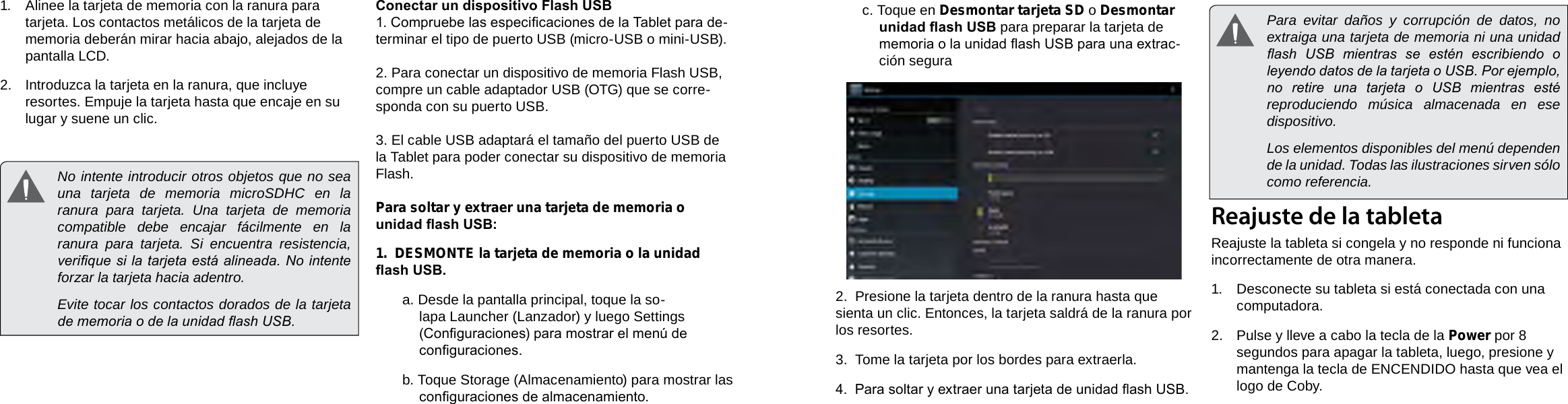 EspañolEspañolPage 50  Conociendo La Tableta Para Internet Conociendo La Tableta Para Internet  Page 51c. Toque en Desmontar tarjeta SD o Desmontar unidad ash USB para preparar la tarjeta de memoria o la unidad ash USB para una extrac-ción segura2.  Presione la tarjeta dentro de la ranura hasta que sienta un clic. Entonces, la tarjeta saldrá de la ranura por los resortes.3.  Tome la tarjeta por los bordes para extraerla.4.  Para soltar y extraer una tarjeta de unidad ash USB.Reajuste de la tabletaReajuste la tableta si congela y no responde ni funciona incorrectamente de otra manera.1.  Desconecte su tableta si está conectada con una computadora. 2.  Pulse y lleve a cabo la tecla de la Power por 8 segundos para apagar la tableta, luego, presione y mantenga la tecla de ENCENDIDO hasta que vea el logo de Coby.1.  Alinee la tarjeta de memoria con la ranura para tarjeta. Los contactos metálicos de la tarjeta de memoria deberán mirar hacia abajo, alejados de la pantalla LCD.2.  Introduzca la tarjeta en la ranura, que incluye resortes. Empuje la tarjeta hasta que encaje en su lugar y suene un clic.Conectar un dispositivo Flash USB1. Compruebe las especicaciones de la Tablet para de-terminar el tipo de puerto USB (micro-USB o mini-USB). 2. Para conectar un dispositivo de memoria Flash USB, compre un cable adaptador USB (OTG) que se corre-sponda con su puerto USB.3. El cable USB adaptará el tamaño del puerto USB de la Tablet para poder conectar su dispositivo de memoria Flash.Para soltar y extraer una tarjeta de memoria o unidad ash USB:1.  DESMONTE la tarjeta de memoria o la unidad ash USB.a. Desde la pantalla principal, toque la so-lapa Launcher (Lanzador) y luego Settings (Conguraciones) para mostrar el menú de conguraciones.b. Toque Storage (Almacenamiento) para mostrar las conguraciones de almacenamiento.  No intente introducir otros objetos que no sea una tarjeta de memoria microSDHC en la ranura para tarjeta. Una tarjeta de memoria compatible debe encajar fácilmente en la ranura para tarjeta. Si encuentra resistencia, verique si la tarjeta está alineada. No intente forzar la tarjeta hacia adentro.  Evite tocar los contactos dorados de la tarjeta de memoria o de la unidad ash USB.  Para evitar daños y corrupción de datos, no extraiga una tarjeta de memoria ni una unidad ash  USB  mientras  se  estén  escribiendo  o leyendo datos de la tarjeta o USB. Por ejemplo, no  retire  una  tarjeta  o  USB  mientras  esté reproduciendo música almacenada en ese dispositivo.  Los elementos disponibles del menú dependen de la unidad. Todas las ilustraciones sirven sólo como referencia.