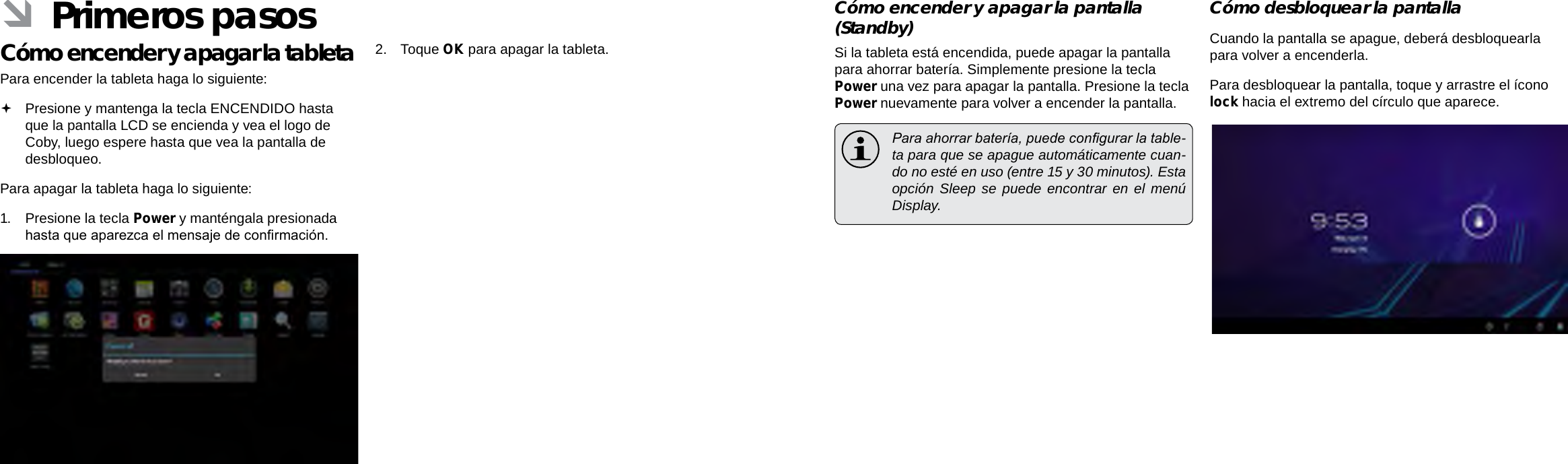 EspañolEspañolPage 52  Primeros Pasos Primeros Pasos  Page 53Cómo encender y apagar la pantalla (Standby)  Si la tableta está encendida, puede apagar la pantalla para ahorrar batería. Simplemente presione la tecla Power una vez para apagar la pantalla. Presione la tecla Power nuevamente para volver a encender la pantalla.  Para ahorrar batería, puede congurar la table-ta para que se apague automáticamente cuan-do no esté en uso (entre 15 y 30 minutos). Esta opción Sleep se puede encontrar en el menú Display.Cómo desbloquear la pantallaCuando la pantalla se apague, deberá desbloquearla para volver a encenderla.  Para desbloquear la pantalla, toque y arrastre el ícono lock hacia el extremo del círculo que aparece. ÂPrimeros pasosCómo encender y apagar la tableta  Para encender la tableta haga lo siguiente: Presione y mantenga la tecla ENCENDIDO hasta que la pantalla LCD se encienda y vea el logo de Coby, luego espere hasta que vea la pantalla de desbloqueo.Para apagar la tableta haga lo siguiente:1.  Presione la tecla Power y manténgala presionada hasta que aparezca el mensaje de conrmación.2.  Toque OK para apagar la tableta.