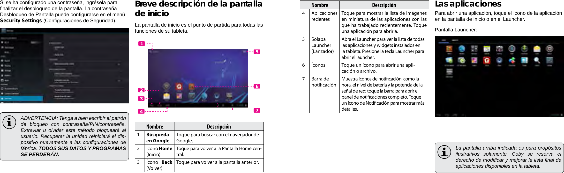 EspañolEspañolPage 54  Primeros Pasos Primeros Pasos  Page 55Nombre Descripción4Aplicaciones recientesToque para mostrar la lista de imágenes en miniatura de las aplicaciones con las que ha  trabajado  recientemente. Toque una aplicación para abrirla.5Solapa Launcher (Lanzador)Abra el Launcher para ver la lista de todas las aplicaciones y widgets instalados en la tableta. Presione la tecla Launcher para abrir el launcher.6Íconos Toque un ícono para abrir una apli-cación o archivo.7 Barra de noticaciónMuestra íconos de noticación, como la hora, el nivel de batería y la potencia de la señal de red; toque la barra para abrir el panel de noticaciones completo. Toque un ícono de Noticación para mostrar más detalles. Las aplicacionesPara abrir una aplicación, toque el ícono de la aplicación en la pantalla de inicio o en el Launcher.Pantalla Launcher:  La pantalla arriba indicada es para propósitos ilustrativos solamente. Coby se reserva el derecho de modicar y mejorar la lista nal de aplicaciones disponibles en la tableta.Si se ha congurado una contraseña, ingrésela para nalizar el desbloqueo de la pantalla. La contraseña Desbloqueo de Pantalla puede congurarse en el menú Security Settings (Conguraciones de Seguridad).  ADVERTENCIA: Tenga a bien escribir el patrón de bloqueo con contraseña/PIN/contraseña. Extraviar u olvidar este método bloqueará al usuario. Recuperar la unidad reiniciará el dis-positivo nuevamente a  las conguraciones  de fábrica. TODOS SUS DATOS Y PROGRAMAS SE PERDERÁN.Breve descripción de la pantalla de inicioLa pantalla de inicio es el punto de partida para todas las funciones de su tableta.Nombre Descripción1Búsqueda en GoogleToque para buscar con el navegador de Google.2Ícono Home (Inicio)Toque para volver a la Pantalla Home cen-tral.3Ícono  Back (Volver)Toque para volver a la pantalla anterior.5612347