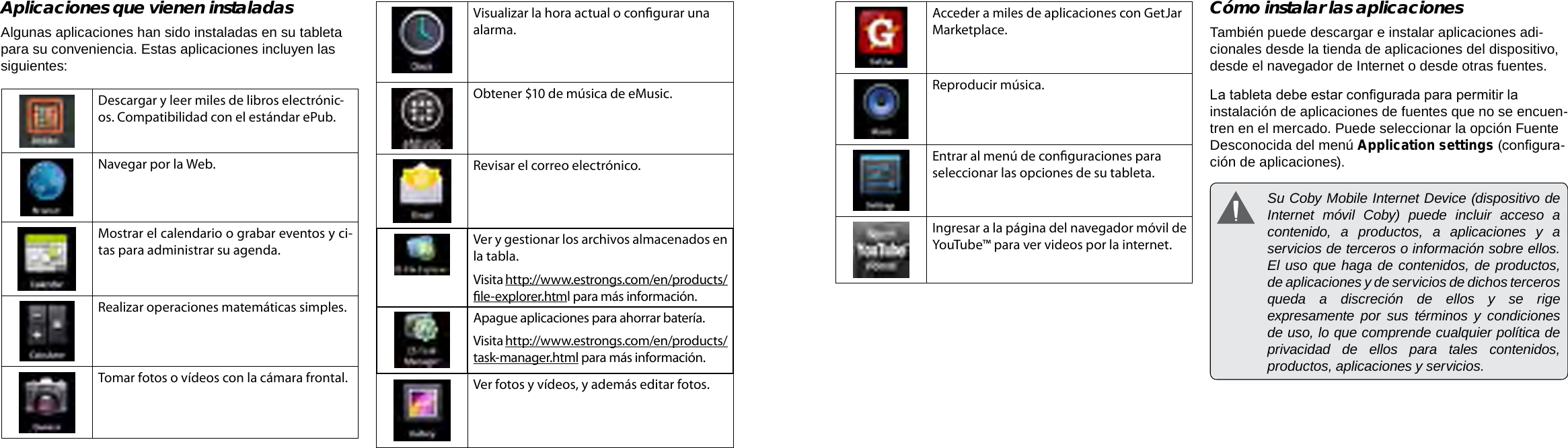 EspañolEspañolPage 56  Primeros Pasos Primeros Pasos  Page 57Acceder a miles de aplicaciones con GetJar Marketplace.Reproducir música.Entrar al menú de conguraciones para seleccionar las opciones de su tableta.Ingresar a la página del navegador móvil de YouTube™ para ver videos por la internet.Cómo instalar las aplicacionesTambién puede descargar e instalar aplicaciones adi-cionales desde la tienda de aplicaciones del dispositivo, desde el navegador de Internet o desde otras fuentes.La tableta debe estar congurada para permitir la instalación de aplicaciones de fuentes que no se encuen-tren en el mercado. Puede seleccionar la opción Fuente Desconocida del menú Application settings (congura-ción de aplicaciones).  Su Coby Mobile Internet Device (dispositivo de Internet móvil Coby) puede incluir acceso a contenido, a productos, a aplicaciones y a servicios de terceros o información sobre ellos. El uso que haga de contenidos, de productos, de aplicaciones y de servicios de dichos terceros queda a discreción de ellos y se rige expresamente por sus términos y condiciones de uso, lo que comprende cualquier política de privacidad de ellos para tales contenidos, productos, aplicaciones y servicios. Aplicaciones que vienen instaladasAlgunas aplicaciones han sido instaladas en su tableta para su conveniencia. Estas aplicaciones incluyen las siguientes:Descargar y leer miles de libros electrónic-os. Compatibilidad con el estándar ePub.Navegar por la Web.Mostrar el calendario o grabar eventos y ci-tas para administrar su agenda.Realizar operaciones matemáticas simples.Tomar fotos o vídeos con la cámara frontal.Visualizar la hora actual o congurar una alarma.Obtener $10 de música de eMusic.Revisar el correo electrónico.Ver y gestionar los archivos almacenados en la tabla.Visita http://www.estrongs.com/en/products/le-explorer.html para más información.Apague aplicaciones para ahorrar batería.Visita http://www.estrongs.com/en/products/task-manager.html para más información.Ver fotos y vídeos, y además editar fotos.