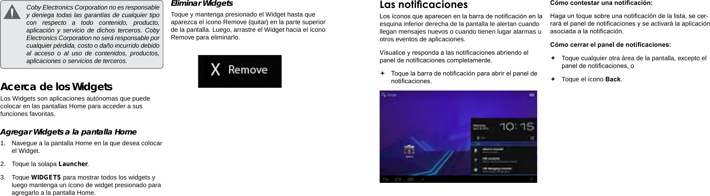EspañolEspañolPage 58  Primeros Pasos Primeros Pasos  Page 59Las noticacionesLos íconos que aparecen en la barra de noticación en la esquina inferior derecha de la pantalla le alertan cuando llegan mensajes nuevos o cuando tienen lugar alarmas u otros eventos de aplicaciones.Visualice y responda a las noticaciones abriendo el panel de noticaciones completamente. Toque la barra de noticación para abrir el panel de noticaciones.       Cómo contestar una noticación:Haga un toque sobre una noticación de la lista, se cer-rará el panel de noticaciones y se activará la aplicación asociada a la noticación.Cómo cerrar el panel de noticaciones: Toque cualquier otra área de la pantalla, excepto el panel de noticaciones, o  Toque el ícono Back.  Coby Electronics Corporation no es responsable y deniega todas las garantías de cualquier tipo con respecto a todo contenido, producto, aplicación y servicio de dichos terceros. Coby Electronics Corporation no será responsable por cualquier pérdida, costo o daño incurrido debido al acceso o al uso de contenidos, productos, aplicaciones o servicios de terceros.Acerca de los WidgetsLos Widgets son aplicaciones autónomas que puede colocar en las pantallas Home para acceder a sus funciones favoritas.Agregar Widgets a la pantalla Home1.  Navegue a la pantalla Home en la que desea colocar el Widget.2.  Toque la solapa Launcher.3.  Toque WIDGETS para mostrar todos los widgets y luego mantenga un ícono de widget presionado para agregarlo a la pantalla Home.Eliminar WidgetsToque y mantenga presionado el Widget hasta que aparezca el ícono Remove (quitar) en la parte superior de la pantalla. Luego, arrastre el Widget hacia el ícono Remove para eliminarlo.