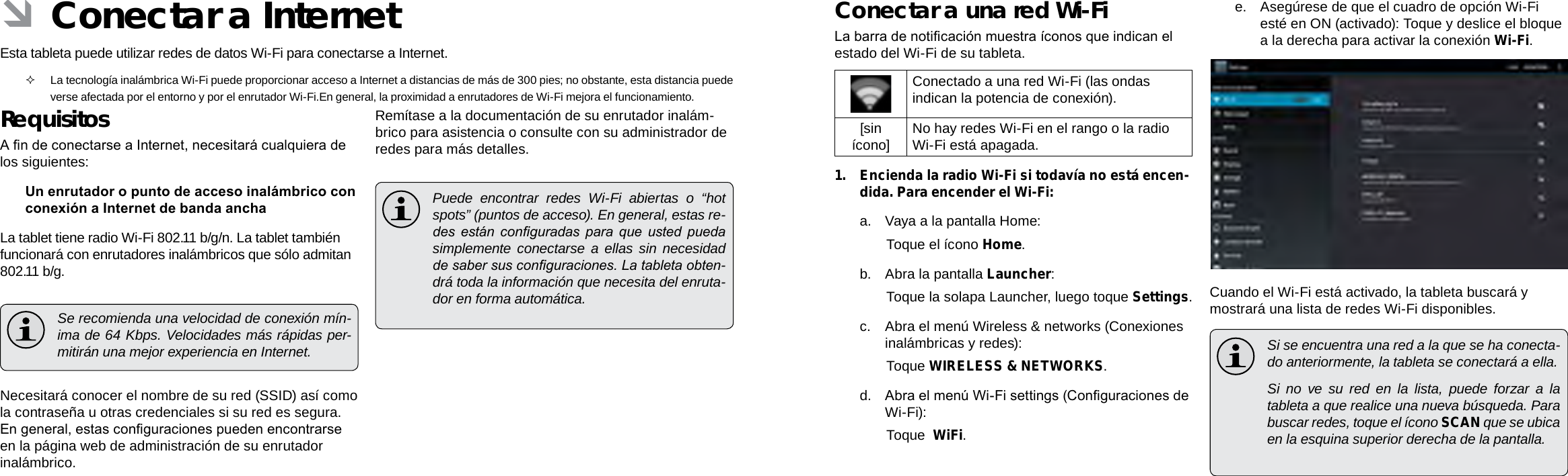 EspañolEspañolPage 60  Conectar A Internet Conectar A Internet  Page 61Conectar a una red Wi-FiLa barra de noticación muestra íconos que indican el estado del Wi-Fi de su tableta.Conectado a una red Wi-Fi (las ondas indican la potencia de conexión).[sin ícono] No hay redes Wi-Fi en el rango o la radio Wi-Fi está apagada.1.  Encienda la radio Wi-Fi si todavía no está encen-dida. Para encender el Wi-Fi:a.  Vaya a la pantalla Home:  Toque el ícono Home.b.  Abra la pantalla Launcher:  Toque la solapa Launcher, luego toque Settings.c.  Abra el menú Wireless &amp; networks (Conexiones inalámbricas y redes): Toque WIRELESS &amp; NETWORKS.d.  Abra el menú Wi-Fi settings (Conguraciones de Wi-Fi):  Toque  WiFi.e.  Asegúrese de que el cuadro de opción Wi-Fi esté en ON (activado): Toque y deslice el bloque a la derecha para activar la conexión Wi-Fi.Cuando el Wi-Fi está activado, la tableta buscará y mostrará una lista de redes Wi-Fi disponibles.  Si se encuentra una red a la que se ha conecta-do anteriormente, la tableta se conectará a ella.  Si no ve su red en la lista, puede forzar a la tableta a que realice una nueva búsqueda. Para buscar redes, toque el ícono SCAN que se ubica en la esquina superior derecha de la pantalla. ÂConectar a InternetEsta tableta puede utilizar redes de datos Wi-Fi para conectarse a Internet.   La tecnología inalámbrica Wi-Fi puede proporcionar acceso a Internet a distancias de más de 300 pies; no obstante, esta distancia puede verse afectada por el entorno y por el enrutador Wi-Fi.En general, la proximidad a enrutadores de Wi-Fi mejora el funcionamiento.RequisitosA n de conectarse a Internet, necesitará cualquiera de los siguientes:Un enrutador o punto de acceso inalámbrico con conexión a Internet de banda anchaLa tablet tiene radio Wi-Fi 802.11 b/g/n. La tablet también funcionará con enrutadores inalámbricos que sólo admitan 802.11 b/g.  Se recomienda una velocidad de conexión mín-ima de 64 Kbps. Velocidades más rápidas per-mitirán una mejor experiencia en Internet.Necesitará conocer el nombre de su red (SSID) así como la contraseña u otras credenciales si su red es segura. En general, estas conguraciones pueden encontrarse en la página web de administración de su enrutador inalámbrico.Remítase a la documentación de su enrutador inalám-brico para asistencia o consulte con su administrador de redes para más detalles.  Puede encontrar redes Wi-Fi abiertas o “hot spots” (puntos de acceso). En general, estas re-des  están  conguradas  para  que  usted  pueda simplemente conectarse a ellas sin necesidad de saber sus conguraciones. La tableta obten-drá toda la información que necesita del enruta-dor en forma automática.