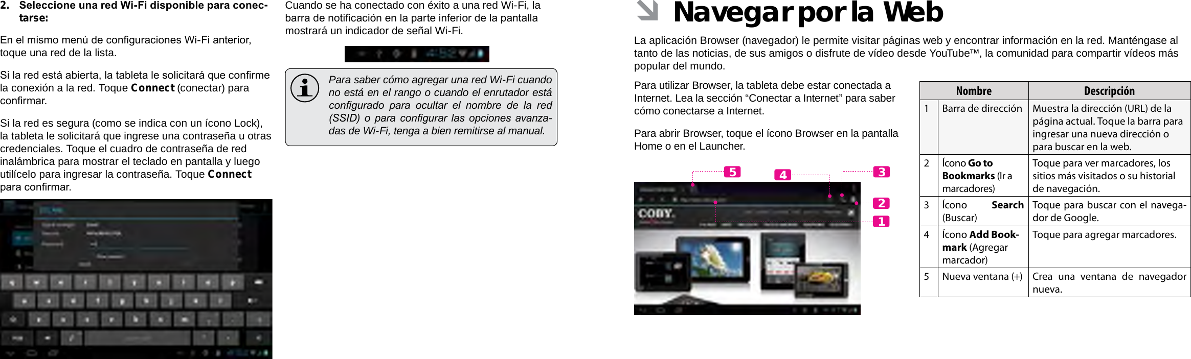 EspañolEspañolPage 62  Conectar A Internet Navegar Por La Web  Page 63 ÂNavegar por la WebLa aplicación Browser (navegador) le permite visitar páginas web y encontrar información en la red. Manténgase al tanto de las noticias, de sus amigos o disfrute de vídeo desde YouTube™, la comunidad para compartir vídeos más popular del mundo.Para utilizar Browser, la tableta debe estar conectada a Internet. Lea la sección “Conectar a Internet” para saber cómo conectarse a Internet.Para abrir Browser, toque el ícono Browser en la pantalla Home o en el Launcher.Nombre Descripción1 Barra de dirección Muestra la dirección (URL) de la página actual. Toque la barra para ingresar una nueva dirección o para buscar en la web.2Ícono Go to Bookmarks (Ir a marcadores)Toque para ver marcadores, los sitios más visitados o su historial de navegación.3Ícono  Search (Buscar)Toque para buscar con el navega-dor de Google.4Ícono Add Book-mark (Agregar marcador)Toque para agregar marcadores.5 Nueva ventana (+) Crea una ventana de navegador nueva.124352.  Seleccione una red Wi-Fi disponible para conec-tarse:En el mismo menú de conguraciones Wi-Fi anterior, toque una red de la lista.Si la red está abierta, la tableta le solicitará que conrme la conexión a la red. Toque Connect (conectar) para conrmar.Si la red es segura (como se indica con un ícono Lock), la tableta le solicitará que ingrese una contraseña u otras credenciales. Toque el cuadro de contraseña de red inalámbrica para mostrar el teclado en pantalla y luego utilícelo para ingresar la contraseña. Toque Connect para conrmar.Cuando se ha conectado con éxito a una red Wi-Fi, la barra de noticación en la parte inferior de la pantalla mostrará un indicador de señal Wi-Fi.  Para saber cómo agregar una red Wi-Fi cuando no está en el rango o cuando el enrutador está congurado  para  ocultar  el  nombre  de  la  red (SSID)  o  para  congurar  las  opciones  avanza-das de Wi-Fi, tenga a bien remitirse al manual.