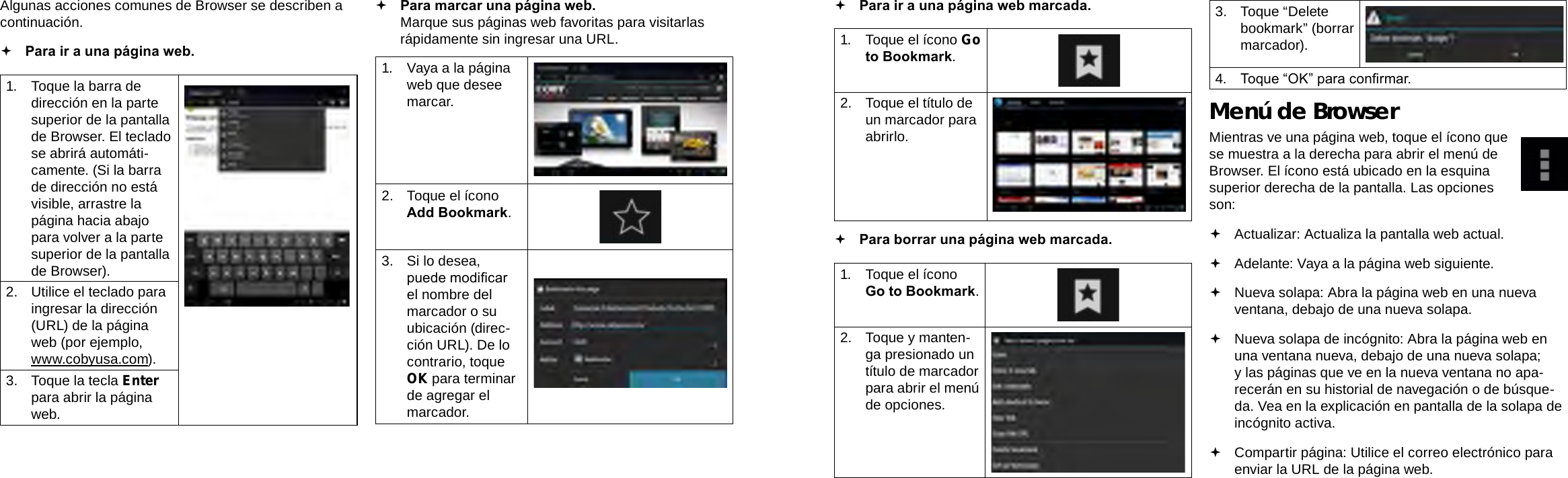 EspañolEspañolPage 64  Navegar Por La Web Navegar Por La Web  Page 65 Para ir a una página web marcada.  1.  Toque el ícono Go to Bookmark.2.  Toque el título de un marcador para abrirlo. Para borrar una página web marcada.1.  Toque el ícono Go to Bookmark.2.  Toque y manten-ga presionado un título de marcador para abrir el menú de opciones.3.  Toque “Delete bookmark” (borrar marcador).4.  Toque “OK” para conrmar.Menú de BrowserMientras ve una página web, toque el ícono que se muestra a la derecha para abrir el menú de Browser. El ícono está ubicado en la esquina superior derecha de la pantalla. Las opciones son: Actualizar: Actualiza la pantalla web actual. Adelante: Vaya a la página web siguiente. Nueva solapa: Abra la página web en una nueva ventana, debajo de una nueva solapa. Nueva solapa de incógnito: Abra la página web en una ventana nueva, debajo de una nueva solapa; y las páginas que ve en la nueva ventana no apa-recerán en su historial de navegación o de búsque-da. Vea en la explicación en pantalla de la solapa de incógnito activa. Compartir página: Utilice el correo electrónico para enviar la URL de la página web.Algunas acciones comunes de Browser se describen a continuación.   Para ir a una página web.1.  Toque la barra de dirección en la parte superior de la pantalla de Browser. El teclado se abrirá automáti-camente. (Si la barra de dirección no está visible, arrastre la página hacia abajo para volver a la parte superior de la pantalla de Browser).2.  Utilice el teclado para ingresar la dirección (URL) de la página web (por ejemplo, www.cobyusa.com).3.  Toque la tecla Enter para abrir la página web. Para marcar una página web. Marque sus páginas web favoritas para visitarlas rápidamente sin ingresar una URL.1.  Vaya a la página web que desee marcar.2.  Toque el ícono Add Bookmark.3.  Si lo desea, puede modicar el nombre del marcador o su ubicación (direc-ción URL). De lo contrario, toque OK para terminar de agregar el marcador.