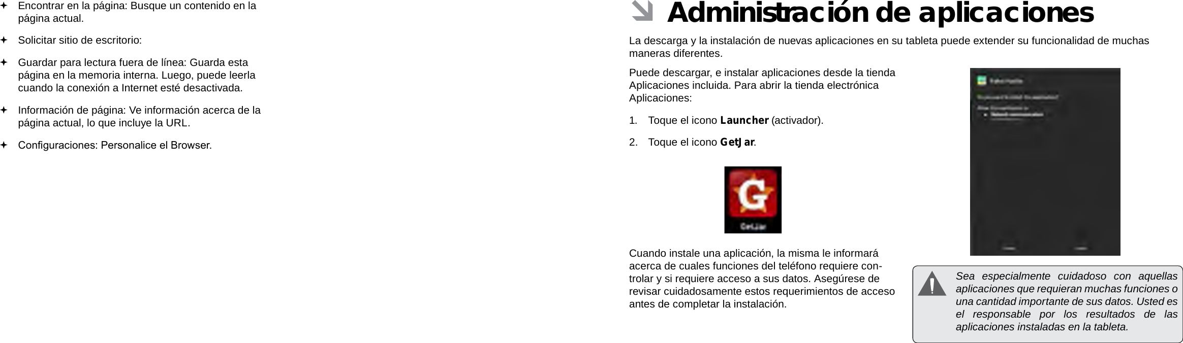 EspañolEspañolPage 66  Navegar Por La Web Administración De Aplicaciones  Page 67 ÂAdministración de aplicacionesLa descarga y la instalación de nuevas aplicaciones en su tableta puede extender su funcionalidad de muchas maneras diferentes.Puede descargar, e instalar aplicaciones desde la tienda Aplicaciones incluida. Para abrir la tienda electrónica Aplicaciones:1.  Toque el icono Launcher (activador).2.  Toque el icono GetJar.Cuando instale una aplicación, la misma le informará acerca de cuales funciones del teléfono requiere con-trolar y si requiere acceso a sus datos. Asegúrese de revisar cuidadosamente estos requerimientos de acceso antes de completar la instalación.  Sea especialmente cuidadoso con aquellas aplicaciones que requieran muchas funciones o una cantidad importante de sus datos. Usted es el responsable por los resultados de las aplicaciones instaladas en la tableta. Encontrar en la página: Busque un contenido en la página actual. Solicitar sitio de escritorio:  Guardar para lectura fuera de línea: Guarda esta página en la memoria interna. Luego, puede leerla cuando la conexión a Internet esté desactivada. Información de página: Ve información acerca de la página actual, lo que incluye la URL. Conguraciones: Personalice el Browser.