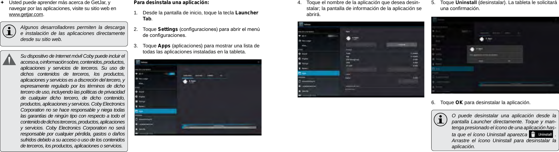 EspañolEspañolPage 68  Administración De Aplicaciones Administración De Aplicaciones  Page 694.  Toque el nombre de la aplicación que desea desin-stalar; la pantalla de información de la aplicación se abrirá.5.  Toque Uninstall (desinstalar). La tableta le solicitará una conrmación.6.  Toque OK para desinstalar la aplicación.  O puede desinstalar una aplicación desde la pantalla Launcher directamente. Toque y man-tenga presionado el ícono de una aplicación has-ta que el ícono Uninstall aparezca    .  Arrastre el ícono Uninstall para desinstalar la aplicación.  Usted puede aprender más acerca de GetJar, y navegar por las aplicaciones, visite su sitio web en www.getjar.com.  Algunos desarrolladores permiten la descarga e instalación de las aplicaciones directamente desde su sitio web.  Su dispositivo de Internet móvil Coby puede incluir el acceso a, o información sobre, contenidos, productos, aplicaciones y servicios de terceros. Su uso de dichos contenidos de terceros, los productos, aplicaciones y servicios es a discreción del tercero, y expresamente regulado por los términos de dicho tercero de uso, incluyendo las políticas de privacidad de cualquier dicho tercero, de dicho contenido, productos, aplicaciones y servicios. Coby Electronics Corporation no se hace responsable y niega todas las garantías de ningún tipo con respecto a todo el contenido de dichos terceros, productos, aplicaciones y servicios. Coby Electronics Corporation no será responsable por cualquier pérdida, gastos o daños sufridos debido a su acceso o uso de los contenidos de terceros, los productos, aplicaciones o servicios.Para desinstala una aplicación:1.  Desde la pantalla de inicio, toque la tecla Launcher Tab.2.  Toque Settings (conguraciones) para abrir el menú de conguraciones.3.  Toque Apps (aplicaciones) para mostrar una lista de todas las aplicaciones instaladas en la tableta.