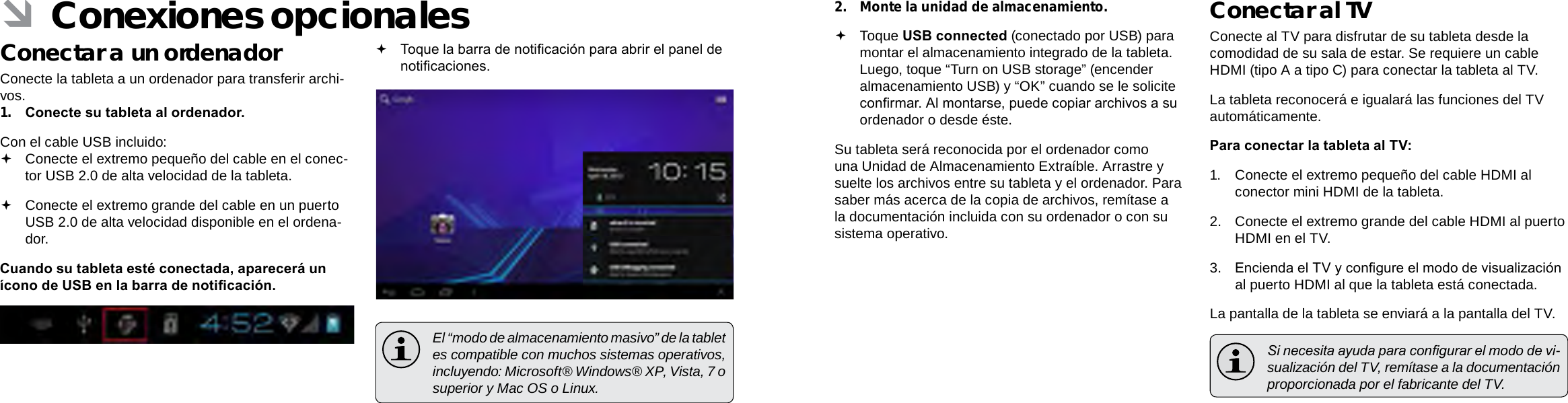 EspañolEspañolPage 70  Conexiones Opcionales Conexiones Opcionales  Page 712.  Monte la unidad de almacenamiento. Toque USB connected (conectado por USB) para montar el almacenamiento integrado de la tableta. Luego, toque “Turn on USB storage” (encender almacenamiento USB) y “OK” cuando se le solicite conrmar. Al montarse, puede copiar archivos a su ordenador o desde éste.Su tableta será reconocida por el ordenador como una Unidad de Almacenamiento Extraíble. Arrastre y suelte los archivos entre su tableta y el ordenador. Para saber más acerca de la copia de archivos, remítase a la documentación incluida con su ordenador o con su sistema operativo.Conectar al TVConecte al TV para disfrutar de su tableta desde la comodidad de su sala de estar. Se requiere un cable HDMI (tipo A a tipo C) para conectar la tableta al TV.La tableta reconocerá e igualará las funciones del TV automáticamente.Para conectar la tableta al TV:1.  Conecte el extremo pequeño del cable HDMI al conector mini HDMI de la tableta.2.  Conecte el extremo grande del cable HDMI al puerto HDMI en el TV.3.  Encienda el TV y congure el modo de visualización al puerto HDMI al que la tableta está conectada.La pantalla de la tableta se enviará a la pantalla del TV.  Si necesita ayuda para congurar el modo de vi-sualización del TV, remítase a la documentación proporcionada por el fabricante del TV. ÂConexiones opcionalesConectar a un ordenadorConecte la tableta a un ordenador para transferir archi-vos.1.  Conecte su tableta al ordenador.Con el cable USB incluido: Conecte el extremo pequeño del cable en el conec-tor USB 2.0 de alta velocidad de la tableta. Conecte el extremo grande del cable en un puerto USB 2.0 de alta velocidad disponible en el ordena-dor.Cuando su tableta esté conectada, aparecerá un ícono de USB en la barra de noticación. Toque la barra de noticación para abrir el panel de noticaciones.  El “modo de almacenamiento masivo” de la tablet es compatible con muchos sistemas operativos, incluyendo: Microsoft® Windows® XP, Vista, 7 o superior y Mac OS o Linux.