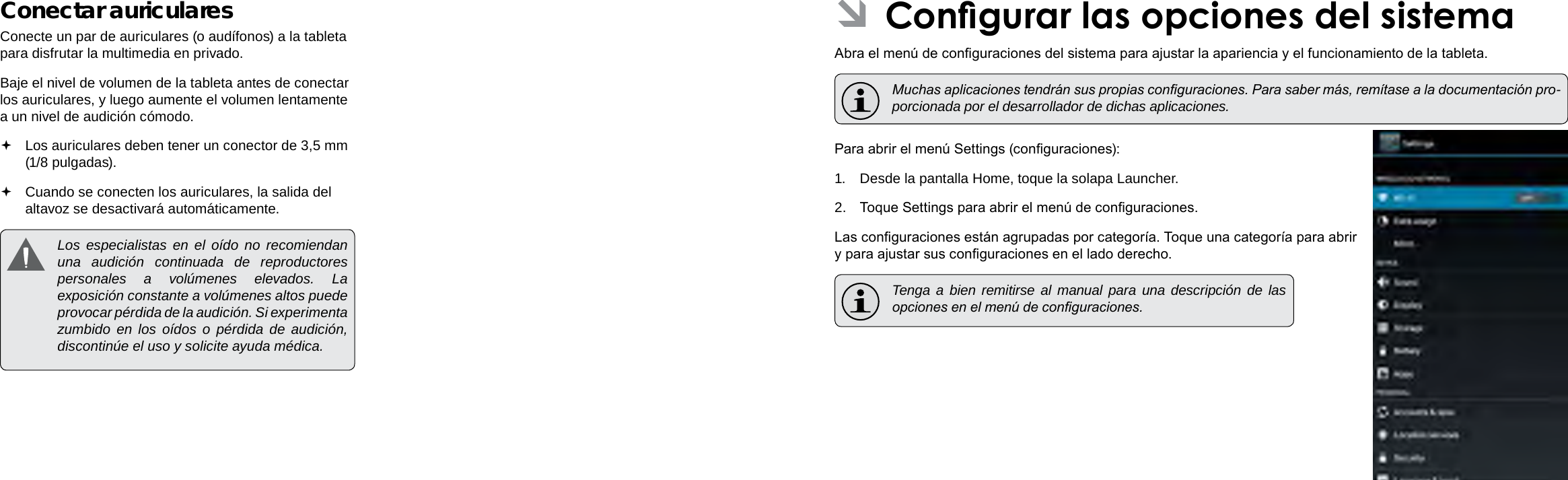 EspañolEspañolPage 72  Conexiones Opcionales Congurar Las Opciones Del Sistema  Page 73 ÂCongurar las opciones del sistemaAbra el menú de conguraciones del sistema para ajustar la apariencia y el funcionamiento de la tableta.  Muchas aplicaciones tendrán sus propias conguraciones. Para saber más, remítase a la documentación pro-porcionada por el desarrollador de dichas aplicaciones.Para abrir el menú Settings (conguraciones):1.  Desde la pantalla Home, toque la solapa Launcher.2.  Toque Settings para abrir el menú de conguraciones.Las conguraciones están agrupadas por categoría. Toque una categoría para abrir y para ajustar sus conguraciones en el lado derecho.  Tenga a bien remitirse al manual para una descripción de las opciones en el menú de conguraciones.Conectar auricularesConecte un par de auriculares (o audífonos) a la tableta para disfrutar la multimedia en privado.Baje el nivel de volumen de la tableta antes de conectar los auriculares, y luego aumente el volumen lentamente a un nivel de audición cómodo. Los auriculares deben tener un conector de 3,5 mm (1/8 pulgadas). Cuando se conecten los auriculares, la salida del altavoz se desactivará automáticamente.  Los especialistas en el oído no recomiendan una audición continuada de reproductores personales a volúmenes elevados. La exposición constante a volúmenes altos puede provocar pérdida de la audición. Si experimenta zumbido en los oídos o pérdida de audición, discontinúe el uso y solicite ayuda médica.