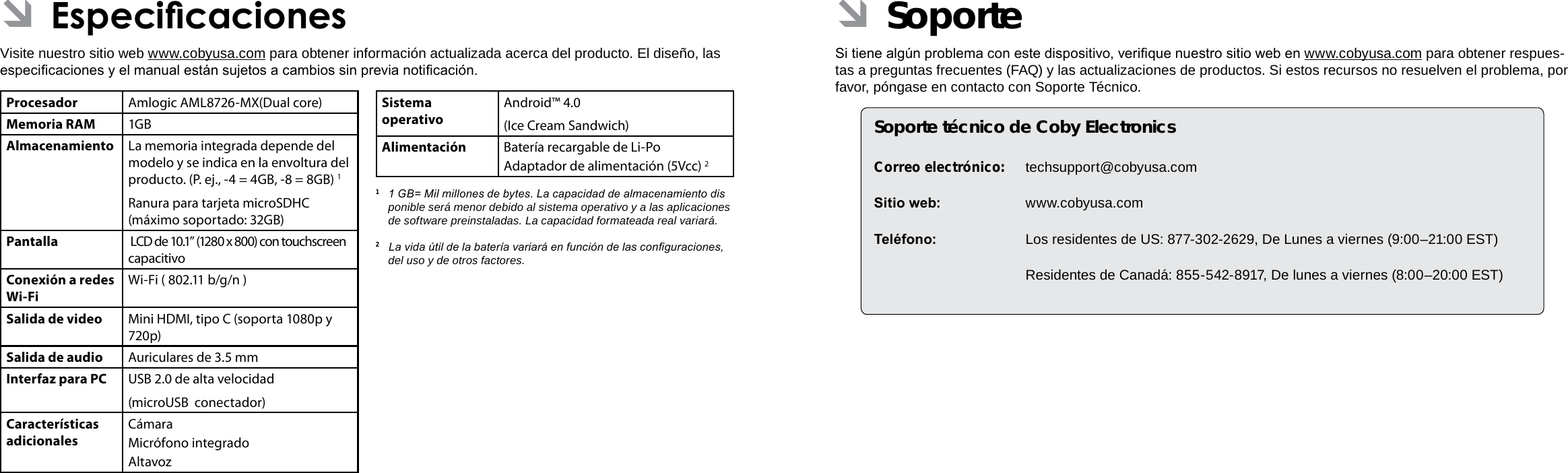 EspañolEspañolPage 74  Especicaciones Soporte  Page 75 ÂSoporteSi tiene algún problema con este dispositivo, verique nuestro sitio web en www.cobyusa.com para obtener respues-tas a preguntas frecuentes (FAQ) y las actualizaciones de productos. Si estos recursos no resuelven el problema, por favor, póngase en contacto con Soporte Técnico.Soporte técnico de Coby ElectronicsCorreo electrónico: techsupport@cobyusa.comSitio web: www.cobyusa.comTeléfono:  Los residentes de US: 877-302-2629, De Lunes a viernes (9:00–21:00 EST)  Residentes de Canadá: 855-542-8917, De lunes a viernes (8:00–20:00 EST) ÂEspecicacionesVisite nuestro sitio web www.cobyusa.com para obtener información actualizada acerca del producto. El diseño, las especicaciones y el manual están sujetos a cambios sin previa noticación.Procesador Amlogic AML8726-MX(Dual core)Memoria RAM 1GBAlmacenamiento La memoria integrada depende del modelo y se indica en la envoltura del producto. (P. ej., -4 = 4GB, -8 = 8GB) 1Ranura para tarjeta microSDHC (máximo soportado: 32GB)Pantalla  LCD de 10.1” (1280 x 800) con touchscreen capacitivoConexión a redes Wi-FiWi-Fi ( 802.11 b/g/n )Salida de video Mini HDMI, tipo C (soporta 1080p y 720p)Salida de audio Auriculares de 3.5 mmInterfaz para PC USB 2.0 de alta velocidad(microUSB  conectador)Características adicionalesCámara Micrófono integradoAltavozSistema operativoAndroid™ 4.0(Ice Cream Sandwich)Alimentación Batería recargable de Li-Po Adaptador de alimentación (5Vcc) 21  1 GB= Mil millones de bytes. La capacidad de almacenamiento dis  ponible será menor debido al sistema operativo y a las aplicaciones de software preinstaladas. La capacidad formateada real variará.2   La vida útil de la batería variará en función de las conguraciones, del uso y de otros factores. 