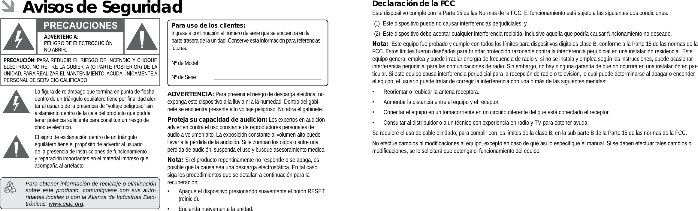 EspañolEspañolPage 76  Avisos De Seguridad Avisos De Seguridad  Page 77Declaración de la FCCEste dispositivo cumple con la Parte 15 de las Normas de la FCC. El funcionamiento está sujeto a las siguientes dos condiciones:(1)  Este dispositivo puede no causar interferencias perjudiciales, y(2)  Este dispositivo debe aceptar cualquier interferencia recibida, inclusive aquella que podría causar funcionamiento no deseado.Nota:  Este equipo fue probado y cumple con todos los límites para dispositivos digitales clase B, conforme a la Parte 15 de las normas de la FCC. Estos límites fueron diseñados para brindar protección razonable contra la interferencia perjudicial en una instalación residencial. Este equipo genera, emplea y puede irradiar energía de frecuencia de radio y, si no se instala y emplea según las instrucciones, puede ocasionar interferencia perjudicial para las comunicaciones de radio. Sin embargo, no hay ninguna garantía de que no ocurrirá en una instalación en par-ticular. Si este equipo causa interferencia perjudicial para la recepción de radio o televisión, lo cual puede determinarse al apagar o encender el equipo, el usuario puede tratar de corregir la interferencia con una o más de las siguientes medidas:• Reorientar o reubicar la antena receptora. • Aumentar la distancia entre el equipo y el receptor. • Conectar el equipo en un tomacorriente en un circuito diferente del que está conectado el receptor. • Consultar al distribuidor o a un técnico con experiencia en radio y TV para obtener ayuda.Se requiere el uso de cable blindado, para cumplir con los límites de la clase B, en la sub parte B de la Parte 15 de las normas de la FCC.Noefectúecambiosnimodicacionesalequipo,exceptoencasodequeasíloespeciqueelmanual.Sisedebenefectuartalescambiosomodicaciones,selesolicitaráquedetengaelfuncionamientodelequipo. ÂAvisos de SeguridadLaguraderelámpagoqueterminaenpuntadeechadentrodeuntriánguloequiláterotienepornalidadaler-tar al usuario de la presencia de “voltaje peligroso” sin aislamiento dentro de la caja del producto que podría tenerpotenciasucienteparaconstituirunriesgodechoque eléctrico.El signo de exclamación dentro de un triángulo equilátero tiene el propósito de advertir al usuario de la presencia de instrucciones de funcionamiento y reparación importantes en el material impreso que acompaña al artefacto.  Para obtener información de reciclaje o eliminación sobre este producto, comuníquese con sus auto-ridades locales o con la Alianza de Industrias Elec-trónicas: www.eiae.org.Para uso de los clientes:Ingrese a continuación el número de serie que se encuentra en la parte trasera de la unidad. Conserve esta información para referencias futuras.Nº de ModelNº de SerieADVERTENCIA: Para prevenir el riesgo de descarga eléctrica, no exponga este dispositivo a la lluvia ni a la humedad. Dentro del gabi-nete se encuentra presente alto voltaje peligroso. No abra el gabinete.Proteja su capacidad de audición: Los expertos en audición advierten contra el uso constante de reproductores personales de audio a volumen alto. La exposición constante al volumen alto puede llevar a la pérdida de la audición. Si le zumban los oídos o sufre una pérdida de audición, suspenda el uso y busque asesoramiento médico.Nota: Si el producto repentinamente no responde o se apaga, es posible que la causa sea una descarga electrostática. En tal caso, siga los procedimientos que se detallan a continuación para la recuperación:• Apague el dispositivo presionando suavemente el botón RESET (reinicio).• Encienda nuevamente la unidad.